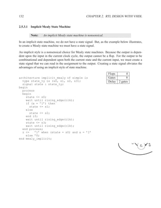 132                                                   CHAPTER 2. RTL DESIGN WITH VHDL


2.5.3.1 Implicit Mealy State Machine

         Note:     An implicit Mealy state machine is nonsensical.

In an implicit state machine, we do not have a state signal. But, as the example below illustrates,
to create a Mealy state machine we must have a state signal.

An implicit style is a nonsensical choice for Mealy state machines. Because the output is depen-
dent upon the input in the current clock cycle, the output cannot be a ﬂop. For the output to be
combinational and dependent upon both the current state and the current input, we must create a
state signal that we can read in the assignment to the output. Creating a state signal obviates the
advantages of using an implicit style of state machine.

                                                                       Flops       4
architecture implicit_mealy of simple is                               Gates       8
  type state_ty is (s0, s1, s2, s3);                                   Delay 2 gates
  signal state : state_ty;
begin
  process
  begin
    state <= s0;
    wait until rising_edge(clk);
    if (a = ’1’) then
      state <= s1;
    else
      state <= s2;
    end if;
    wait until rising_edge(clk);
    state <= s3;
    wait until rising_edge(clk);
  end process;
  z <=   ’1’ when (state = s0) and a = ’1’
    else ’0;
end mealy_implicit;
                                                                                          /0




                                                                                                      !a/0
                                                                                                 s2
 