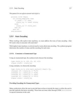 2.5.5 State Encoding                                                                           137


The pattern for an explicit-current+next style is:

  process (clk) begin
    if rising_edge(clk) then
      if reset = ’1’ then
        state_cur <= reset state;
      else
        state_cur <= state_nxt;
      end if;
    end if;
  end process;


2.5.5 State Encoding

When working with explicit state machines, we must address the issue of state encoding: what
bit-vector value to associate with each state?

With implicit state machines, we do not need to worry about state encoding. The synthesis program
determines the number of states and the encoding for each state.


2.5.5.1 Constants vs Enumerated Type

Using an enumerated type, the synthesis tools chooses the encoding:

  type state_ty is (s0, s1, s2, s3);
  signal state : state_ty;
Using constants, we choose the encoding:

  type state_ty is std_logic_vector(1 downto 0);
  constant s0 : state_ty := "11";
  constant s1 : state_ty := "10";
  constant s2 : state_ty := "00";
  constant s3 : state_ty := "01";
  signal state : state_ty;


Providing Encodings for Enumerated Types             ............................................


Many synthesizers allow the user to provide hints on how to encode the states, or allow the user to
provide explicitly the desire encoding. These hints are done either through VHDL attributes
or special comments in the code.
 