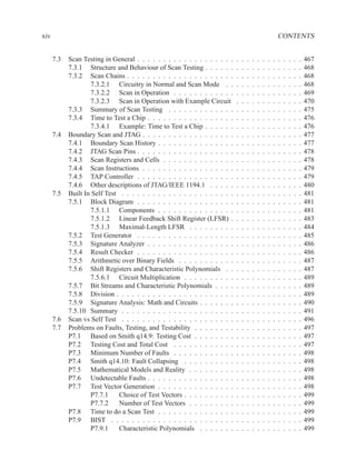 xiv                                                                                                          CONTENTS


      7.3   Scan Testing in General . . . . . . . . . . . . . . . . . . .    .   .   .   .   .   .   .   .   .   .   .   .   .   467
            7.3.1 Structure and Behaviour of Scan Testing . . . . . .        .   .   .   .   .   .   .   .   .   .   .   .   .   468
            7.3.2 Scan Chains . . . . . . . . . . . . . . . . . . . . .      .   .   .   .   .   .   .   .   .   .   .   .   .   468
                    7.3.2.1 Circuitry in Normal and Scan Mode . .            .   .   .   .   .   .   .   .   .   .   .   .   .   468
                    7.3.2.2 Scan in Operation . . . . . . . . . . . .        .   .   .   .   .   .   .   .   .   .   .   .   .   469
                    7.3.2.3 Scan in Operation with Example Circuit           .   .   .   .   .   .   .   .   .   .   .   .   .   470
            7.3.3 Summary of Scan Testing . . . . . . . . . . . . .          .   .   .   .   .   .   .   .   .   .   .   .   .   475
            7.3.4 Time to Test a Chip . . . . . . . . . . . . . . . . .      .   .   .   .   .   .   .   .   .   .   .   .   .   476
                    7.3.4.1 Example: Time to Test a Chip . . . . . .         .   .   .   .   .   .   .   .   .   .   .   .   .   476
      7.4   Boundary Scan and JTAG . . . . . . . . . . . . . . . . . .       .   .   .   .   .   .   .   .   .   .   .   .   .   477
            7.4.1 Boundary Scan History . . . . . . . . . . . . . . .        .   .   .   .   .   .   .   .   .   .   .   .   .   477
            7.4.2 JTAG Scan Pins . . . . . . . . . . . . . . . . . . .       .   .   .   .   .   .   .   .   .   .   .   .   .   478
            7.4.3 Scan Registers and Cells . . . . . . . . . . . . . .       .   .   .   .   .   .   .   .   .   .   .   .   .   478
            7.4.4 Scan Instructions . . . . . . . . . . . . . . . . . .      .   .   .   .   .   .   .   .   .   .   .   .   .   479
            7.4.5 TAP Controller . . . . . . . . . . . . . . . . . . .       .   .   .   .   .   .   .   .   .   .   .   .   .   479
            7.4.6 Other descriptions of JTAG/IEEE 1194.1 . . . . .           .   .   .   .   .   .   .   .   .   .   .   .   .   480
      7.5   Built In Self Test . . . . . . . . . . . . . . . . . . . . . .   .   .   .   .   .   .   .   .   .   .   .   .   .   481
            7.5.1 Block Diagram . . . . . . . . . . . . . . . . . . .        .   .   .   .   .   .   .   .   .   .   .   .   .   481
                    7.5.1.1 Components . . . . . . . . . . . . . . .         .   .   .   .   .   .   .   .   .   .   .   .   .   481
                    7.5.1.2 Linear Feedback Shift Register (LFSR) .          .   .   .   .   .   .   .   .   .   .   .   .   .   483
                    7.5.1.3 Maximal-Length LFSR . . . . . . . . .            .   .   .   .   .   .   .   .   .   .   .   .   .   484
            7.5.2 Test Generator . . . . . . . . . . . . . . . . . . .       .   .   .   .   .   .   .   .   .   .   .   .   .   485
            7.5.3 Signature Analyzer . . . . . . . . . . . . . . . . .       .   .   .   .   .   .   .   .   .   .   .   .   .   486
            7.5.4 Result Checker . . . . . . . . . . . . . . . . . . .       .   .   .   .   .   .   .   .   .   .   .   .   .   486
            7.5.5 Arithmetic over Binary Fields . . . . . . . . . . .        .   .   .   .   .   .   .   .   .   .   .   .   .   487
            7.5.6 Shift Registers and Characteristic Polynomials . .         .   .   .   .   .   .   .   .   .   .   .   .   .   487
                    7.5.6.1 Circuit Multiplication . . . . . . . . . .       .   .   .   .   .   .   .   .   .   .   .   .   .   489
            7.5.7 Bit Streams and Characteristic Polynomials . . . .         .   .   .   .   .   .   .   .   .   .   .   .   .   489
            7.5.8 Division . . . . . . . . . . . . . . . . . . . . . . .     .   .   .   .   .   .   .   .   .   .   .   .   .   489
            7.5.9 Signature Analysis: Math and Circuits . . . . . . .        .   .   .   .   .   .   .   .   .   .   .   .   .   490
            7.5.10 Summary . . . . . . . . . . . . . . . . . . . . . .       .   .   .   .   .   .   .   .   .   .   .   .   .   491
      7.6   Scan vs Self Test . . . . . . . . . . . . . . . . . . . . . .    .   .   .   .   .   .   .   .   .   .   .   .   .   496
      7.7   Problems on Faults, Testing, and Testability . . . . . . . .     .   .   .   .   .   .   .   .   .   .   .   .   .   497
            P7.1 Based on Smith q14.9: Testing Cost . . . . . . . .          .   .   .   .   .   .   .   .   .   .   .   .   .   497
            P7.2 Testing Cost and Total Cost . . . . . . . . . . . .         .   .   .   .   .   .   .   .   .   .   .   .   .   497
            P7.3 Minimum Number of Faults . . . . . . . . . . . .            .   .   .   .   .   .   .   .   .   .   .   .   .   498
            P7.4 Smith q14.10: Fault Collapsing . . . . . . . . . .          .   .   .   .   .   .   .   .   .   .   .   .   .   498
            P7.5 Mathematical Models and Reality . . . . . . . . .           .   .   .   .   .   .   .   .   .   .   .   .   .   498
            P7.6 Undetectable Faults . . . . . . . . . . . . . . . . .       .   .   .   .   .   .   .   .   .   .   .   .   .   498
            P7.7 Test Vector Generation . . . . . . . . . . . . . . .        .   .   .   .   .   .   .   .   .   .   .   .   .   498
                    P7.7.1     Choice of Test Vectors . . . . . . . . . .    .   .   .   .   .   .   .   .   .   .   .   .   .   499
                    P7.7.2     Number of Test Vectors . . . . . . . . .      .   .   .   .   .   .   .   .   .   .   .   .   .   499
            P7.8 Time to do a Scan Test . . . . . . . . . . . . . . .        .   .   .   .   .   .   .   .   .   .   .   .   .   499
            P7.9 BIST . . . . . . . . . . . . . . . . . . . . . . . .        .   .   .   .   .   .   .   .   .   .   .   .   .   499
                    P7.9.1     Characteristic Polynomials . . . . . . .      .   .   .   .   .   .   .   .   .   .   .   .   .   499
 