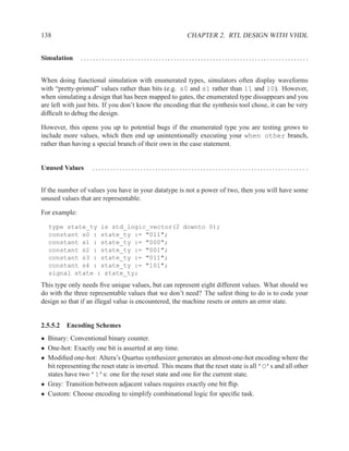 138                                                      CHAPTER 2. RTL DESIGN WITH VHDL


Simulation     ............................................................................


When doing functional simulation with enumerated types, simulators often display waveforms
with “pretty-printed” values rather than bits (e.g. s0 and s1 rather than 11 and 10). However,
when simulating a design that has been mapped to gates, the enumerated type dissappears and you
are left with just bits. If you don’t know the encoding that the synthesis tool chose, it can be very
difﬁcult to debug the design.

However, this opens you up to potential bugs if the enumerated type you are testing grows to
include more values, which then end up unintentionally executing your when other branch,
rather than having a special branch of their own in the case statement.


Unused Values       ....................................................................... .


If the number of values you have in your datatype is not a power of two, then you will have some
unused values that are representable.

For example:

  type state_ty is std_logic_vector(2 downto 0);
  constant s0 : state_ty := "011";
  constant s1 : state_ty := "000";
  constant s2 : state_ty := "001";
  constant s3 : state_ty := "011";
  constant s4 : state_ty := "101";
  signal state : state_ty;
This type only needs ﬁve unique values, but can represent eight different values. What should we
do with the three representable values that we don’t need? The safest thing to do is to code your
design so that if an illegal value is encountered, the machine resets or enters an error state.


2.5.5.2 Encoding Schemes
• Binary: Conventional binary counter.
• One-hot: Exactly one bit is asserted at any time.
• Modiﬁed one-hot: Altera’s Quartus synthesizer generates an almost-one-hot encoding where the
  bit representing the reset state is inverted. This means that the reset state is all ’O’s and all other
  states have two ’1’s: one for the reset state and one for the current state.
• Gray: Transition between adjacent values requires exactly one bit ﬂip.
• Custom: Choose encoding to simplify combinational logic for speciﬁc task.
 