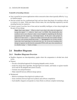 2.6. DATAFLOW DIAGRAMS                                                                          139


Tradeoffs in Encoding Schemes        ....................................................... .

• Gray is good for low-power applications where consecutive data values typically differ by 1 (e.g.
  no random jumps).
• One-hot usually has less combinational logic and runs faster than binary for machines with up
  to a dozen or so states. With more than a dozen states, the extra ﬂip-ﬂops required by one-hot
  encoding become too expensive.
• Custom is great if you have lots of time and are incredibly intelligent, or have deep insight into
  the guts of your design.
         Note: Don’t care values When we don’t care what is the value of a signal we
         assign the signal ’-’, which is “don’t care” in VHDL. This should allow the
         synthesis tool to use whatever value is most helpful in simplifying the Boolean
         equations for the signal (e.g. Karnaugh maps). In the past, some groups in
         E&CE 327 have used ’-’ quite succesfuly to decrease the area of their design.
         However, a few groups found that using ’-’ increased the size of their design,
         when they were expecting it to decrease the size. So, if you are tweaking your
         design to squeeze out the last few unneeded FPGA cells, pay close attention as
         to whether using ’-’ hurts or helps.


2.6 Dataﬂow Diagrams
2.6.1 Dataﬂow Diagrams Overview
• Dataﬂow diagrams are data-dependency graphs where the computation is divided into clock
  cycles.
• Purpose:
  – Provide a disciplined approach for designing datapath-centric circuits
  – Guide the design from algorithm, through high-level models, and ﬁnally to register transfer
    level code for the datapath and control circuitry.
  – Estimate area and performance
  – Make tradeoffs between different design options
• Background
  – Based on techniques from high-level synthesis tools
  – Some similarity between high-level synthesis and software compilation
  – Each dataﬂow diagram corresponds to a basic block in software compiler terminology.
 