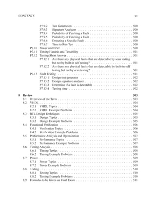 CONTENTS                                                                                                                                        xv


                 P7.9.2     Test Generation . . . . . . . . . . . . . . . . . . . . . . . . .                                               .   500
                 P7.9.3     Signature Analyzer . . . . . . . . . . . . . . . . . . . . . . .                                                .   500
                 P7.9.4     Probabilty of Catching a Fault . . . . . . . . . . . . . . . . . .                                              .   500
                 P7.9.5     Probabilty of Catching a Fault . . . . . . . . . . . . . . . . . .                                              .   500
                 P7.9.6     Detecting a Speciﬁc Fault . . . . . . . . . . . . . . . . . . . .                                               .   500
                 P7.9.7     Time to Run Test . . . . . . . . . . . . . . . . . . . . . . . .                                                .   500
         P7.10   Power and BIST . . . . . . . . . . . . . . . . . . . . . . . . . . . . . .                                                 .   500
         P7.11   Timing Hazards and Testability . . . . . . . . . . . . . . . . . . . . . .                                                 .   501
         P7.12   Testing Short Answer . . . . . . . . . . . . . . . . . . . . . . . . . . . .                                               .   501
                 P7.12.1 Are there any physical faults that are detectable by scan testing
                            but not by built-in self testing? . . . . . . . . . . . . . . . . .                                             . 501
                 P7.12.2 Are there any physical faults that are detectable by built-in self
                            testing but not by scan testing? . . . . . . . . . . . . . . . . .                                              .   501
         P7.13   Fault Testing . . . . . . . . . . . . . . . . . . . . . . . . . . . . . . . .                                              .   501
                 P7.13.1 Design test generator . . . . . . . . . . . . . . . . . . . . . .                                                  .   502
                 P7.13.2 Design signature analyzer . . . . . . . . . . . . . . . . . . . .                                                  .   502
                 P7.13.3 Determine if a fault is detectable . . . . . . . . . . . . . . . .                                                 .   502
                 P7.13.4 Testing time . . . . . . . . . . . . . . . . . . . . . . . . . . .                                                 .   502

8 Review                                                                                                                                        503
  8.1 Overview of the Term . . . . . . . . . .      .   .   .   .   .   .   .   .   .   .   .   .   .   .   .   .   .   .   .   .   .   .   .   503
  8.2 VHDL . . . . . . . . . . . . . . . . . .      .   .   .   .   .   .   .   .   .   .   .   .   .   .   .   .   .   .   .   .   .   .   .   504
       8.2.1 VHDL Topics . . . . . . . . . .        .   .   .   .   .   .   .   .   .   .   .   .   .   .   .   .   .   .   .   .   .   .   .   504
       8.2.2 VHDL Example Problems . . .            .   .   .   .   .   .   .   .   .   .   .   .   .   .   .   .   .   .   .   .   .   .   .   504
  8.3 RTL Design Techniques . . . . . . . .         .   .   .   .   .   .   .   .   .   .   .   .   .   .   .   .   .   .   .   .   .   .   .   505
       8.3.1 Design Topics . . . . . . . . . .      .   .   .   .   .   .   .   .   .   .   .   .   .   .   .   .   .   .   .   .   .   .   .   505
       8.3.2 Design Example Problems . . .          .   .   .   .   .   .   .   .   .   .   .   .   .   .   .   .   .   .   .   .   .   .   .   505
  8.4 Functional Veriﬁcation . . . . . . . . .      .   .   .   .   .   .   .   .   .   .   .   .   .   .   .   .   .   .   .   .   .   .   .   506
       8.4.1 Veriﬁcation Topics . . . . . . .       .   .   .   .   .   .   .   .   .   .   .   .   .   .   .   .   .   .   .   .   .   .   .   506
       8.4.2 Veriﬁcation Example Problems .         .   .   .   .   .   .   .   .   .   .   .   .   .   .   .   .   .   .   .   .   .   .   .   506
  8.5 Performance Analysis and Optimization         .   .   .   .   .   .   .   .   .   .   .   .   .   .   .   .   .   .   .   .   .   .   .   507
       8.5.1 Performance Topics . . . . . .         .   .   .   .   .   .   .   .   .   .   .   .   .   .   .   .   .   .   .   .   .   .   .   507
       8.5.2 Performance Example Problems           .   .   .   .   .   .   .   .   .   .   .   .   .   .   .   .   .   .   .   .   .   .   .   507
  8.6 Timing Analysis . . . . . . . . . . . . .     .   .   .   .   .   .   .   .   .   .   .   .   .   .   .   .   .   .   .   .   .   .   .   508
       8.6.1 Timing Topics . . . . . . . . .        .   .   .   .   .   .   .   .   .   .   .   .   .   .   .   .   .   .   .   .   .   .   .   508
       8.6.2 Timing Example Problems . . .          .   .   .   .   .   .   .   .   .   .   .   .   .   .   .   .   .   .   .   .   .   .   .   508
  8.7 Power . . . . . . . . . . . . . . . . . .     .   .   .   .   .   .   .   .   .   .   .   .   .   .   .   .   .   .   .   .   .   .   .   509
       8.7.1 Power Topics . . . . . . . . . .       .   .   .   .   .   .   .   .   .   .   .   .   .   .   .   .   .   .   .   .   .   .   .   509
       8.7.2 Power Example Problems . . .           .   .   .   .   .   .   .   .   .   .   .   .   .   .   .   .   .   .   .   .   .   .   .   509
  8.8 Testing . . . . . . . . . . . . . . . . . .   .   .   .   .   .   .   .   .   .   .   .   .   .   .   .   .   .   .   .   .   .   .   .   510
       8.8.1 Testing Topics . . . . . . . . .       .   .   .   .   .   .   .   .   .   .   .   .   .   .   .   .   .   .   .   .   .   .   .   510
       8.8.2 Testing Example Problems . . .         .   .   .   .   .   .   .   .   .   .   .   .   .   .   .   .   .   .   .   .   .   .   .   510
  8.9 Formulas to be Given on Final Exam . .        .   .   .   .   .   .   .   .   .   .   .   .   .   .   .   .   .   .   .   .   .   .   .   511
 