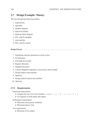 148                                                  CHAPTER 2. RTL DESIGN WITH VHDL


2.7 Design Example: Massey
We’ll go through the following artifacts:

   1. requirements
   2. algorithm
   3. dataﬂow diagram
   4. high-level models
   5. hardware block diagram
   6. RTL code for datapath
   7. state machine
   8. RTL code for control


Design Process     ....................................................................... .


   1. Scheduling (allocate operations to clock cycles)
   2. I/O allocation
   3. First high-level model
   4. Register allocation
   5. Datapath allocation
   6. Connect datapath components, insert muxes where needed
   7. Design implicit state machine
   8. Optimize
   9. Design explicit-current state machine
 10. Optimize


2.7.1 Requirements
  Functional requirements:
     • Compute the sum of six 8-bit numbers: output = a + b + c + d + e + f
     • Use registers on both inputs and outputs
  Performance requirements:
     • Maximum clock period: unlimited
     • Maximum latency: four
  Cost requirements:
     • Maximum of two adders
 