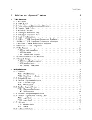 xvi                                                                                                                        CONTENTS


II Solutions to Assignment Problems                                                                                                            1
1 VHDL Problems                                                                                                                                 3
  P1.1 IEEE 1164 . . . . . . . . . . . . . . . . . . . . . . . . .                     .   .   .   .   .   .   .   .   .   .   .   .   .   .    3
  P1.2 VHDL Syntax . . . . . . . . . . . . . . . . . . . . . . .                       .   .   .   .   .   .   .   .   .   .   .   .   .   .    4
  P1.3 Flops, Latches, and Combinational Circuitry . . . . . . .                       .   .   .   .   .   .   .   .   .   .   .   .   .   .    7
  P1.4 Counting Clock Cycles . . . . . . . . . . . . . . . . . .                       .   .   .   .   .   .   .   .   .   .   .   .   .   .    9
  P1.5 Arithmetic Overﬂow . . . . . . . . . . . . . . . . . . .                        .   .   .   .   .   .   .   .   .   .   .   .   .   .   11
  P1.6 Delta-Cycle Simulation: Pong . . . . . . . . . . . . . .                        .   .   .   .   .   .   .   .   .   .   .   .   .   .   13
  P1.7 Delta-Cycle Simulation: Baku . . . . . . . . . . . . . .                        .   .   .   .   .   .   .   .   .   .   .   .   .   .   14
  P1.8 Clock-Cycle Simulation . . . . . . . . . . . . . . . . . .                      .   .   .   .   .   .   .   .   .   .   .   .   .   .   17
  P1.9 VHDL — VHDL Behavioural Comparison: Teradactyl .                                .   .   .   .   .   .   .   .   .   .   .   .   .   .   20
  P1.10VHDL — VHDL Behavioural Comparison: Ichtyostega                                 .   .   .   .   .   .   .   .   .   .   .   .   .   .   21
  P1.11Waveform — VHDL Behavioural Comparison . . . . . .                              .   .   .   .   .   .   .   .   .   .   .   .   .   .   23
  P1.12Hardware — VHDL Comparison . . . . . . . . . . . .                              .   .   .   .   .   .   .   .   .   .   .   .   .   .   25
  P1.138-Bit Register . . . . . . . . . . . . . . . . . . . . . . .                    .   .   .   .   .   .   .   .   .   .   .   .   .   .   27
       P1.13.1 Asynchronous Reset . . . . . . . . . . . . . . .                        .   .   .   .   .   .   .   .   .   .   .   .   .   .   27
       P1.13.2 Discussion . . . . . . . . . . . . . . . . . . . .                      .   .   .   .   .   .   .   .   .   .   .   .   .   .   28
       P1.13.3 Testbench for Register . . . . . . . . . . . . . .                      .   .   .   .   .   .   .   .   .   .   .   .   .   .   28
  P1.14Synthesizable VHDL and Hardware . . . . . . . . . . .                           .   .   .   .   .   .   .   .   .   .   .   .   .   .   30
  P1.15Datapath Design . . . . . . . . . . . . . . . . . . . . . .                     .   .   .   .   .   .   .   .   .   .   .   .   .   .   32
       P1.15.1 Correct Implementation? . . . . . . . . . . . . .                       .   .   .   .   .   .   .   .   .   .   .   .   .   .   32
       P1.15.2 Smallest Area . . . . . . . . . . . . . . . . . . .                     .   .   .   .   .   .   .   .   .   .   .   .   .   .   36
       P1.15.3 Shortest Clock Period . . . . . . . . . . . . . .                       .   .   .   .   .   .   .   .   .   .   .   .   .   .   37

2 Design Problems                                                                                                                              39
  P2.1 Synthesis . . . . . . . . . . . . . . . . .     .   .   .   .   .   .   .   .   .   .   .   .   .   .   .   .   .   .   .   .   .   .   39
       P2.1.1 Data Structures . . . . . . . . . .      .   .   .   .   .   .   .   .   .   .   .   .   .   .   .   .   .   .   .   .   .   .   39
       P2.1.2 Own Code vs Libraries . . . . . .        .   .   .   .   .   .   .   .   .   .   .   .   .   .   .   .   .   .   .   .   .   .   39
  P2.2 Design Guidelines . . . . . . . . . . . . .     .   .   .   .   .   .   .   .   .   .   .   .   .   .   .   .   .   .   .   .   .   .   39
  P2.3 Dataﬂow Diagram Optimization . . . . .          .   .   .   .   .   .   .   .   .   .   .   .   .   .   .   .   .   .   .   .   .   .   42
       P2.3.1 Resource Usage . . . . . . . . . .       .   .   .   .   .   .   .   .   .   .   .   .   .   .   .   .   .   .   .   .   .   .   42
       P2.3.2 Optimization . . . . . . . . . . .       .   .   .   .   .   .   .   .   .   .   .   .   .   .   .   .   .   .   .   .   .   .   43
  P2.4 Dataﬂow Diagram Design . . . . . . . .          .   .   .   .   .   .   .   .   .   .   .   .   .   .   .   .   .   .   .   .   .   .   44
       P2.4.1 Maximum Performance . . . . .            .   .   .   .   .   .   .   .   .   .   .   .   .   .   .   .   .   .   .   .   .   .   44
       P2.4.2 Minimum area . . . . . . . . . .         .   .   .   .   .   .   .   .   .   .   .   .   .   .   .   .   .   .   .   .   .   .   46
  P2.5 Michener: Design and Optimization . . .         .   .   .   .   .   .   .   .   .   .   .   .   .   .   .   .   .   .   .   .   .   .   47
  P2.6 Dataﬂow Diagrams with Memory Arrays             .   .   .   .   .   .   .   .   .   .   .   .   .   .   .   .   .   .   .   .   .   .   48
       P2.6.1 Algorithm 1 . . . . . . . . . . . .      .   .   .   .   .   .   .   .   .   .   .   .   .   .   .   .   .   .   .   .   .   .   49
       P2.6.2 Algorithm 2 . . . . . . . . . . . .      .   .   .   .   .   .   .   .   .   .   .   .   .   .   .   .   .   .   .   .   .   .   51
  P2.7 2-bit adder . . . . . . . . . . . . . . . . .   .   .   .   .   .   .   .   .   .   .   .   .   .   .   .   .   .   .   .   .   .   .   52
       P2.7.1 Generic Gates . . . . . . . . . . .      .   .   .   .   .   .   .   .   .   .   .   .   .   .   .   .   .   .   .   .   .   .   52
       P2.7.2 FPGA . . . . . . . . . . . . . . .       .   .   .   .   .   .   .   .   .   .   .   .   .   .   .   .   .   .   .   .   .   .   52
  P2.8 Sketches of Problems . . . . . . . . . . .      .   .   .   .   .   .   .   .   .   .   .   .   .   .   .   .   .   .   .   .   .   .   53
 