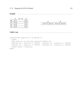 2.7.9 Datapath for DP+Ctrl Model                                                      159


Simplify   ............................................................................. .

       r1  r2 = i2  r3
 S0   d=i1         d=i3
                                                      a1                a2
 S1   d=a2         d=i3
                                               src1=r1, src2=r2   src1=a1, src2=r3
 S2   d=a2         d=i3
 S3   d=a2         d=a1


VHDL Code      ......................................................................... .


architecture explicit_v1 of massey is
  signal
  type state_ty is std_logic_vector(3 downto 0);
  constant s0 : state_ty := "0001"; constant s1 : state_ty := "0010";
  constant s2 : state_ty := "0100"; constant s3 : state_ty := "1000";
  signal state : state_ty;
begin
 