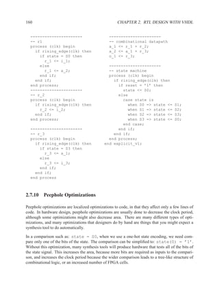 160                                                   CHAPTER 2. RTL DESIGN WITH VHDL


  ----------------------                         ----------------------
  -- r1                                          -- combinational datapath
  process (clk) begin                            a_1 <= r_1 + r_2;
    if rising_edge(clk) then                     a_2 <= a_1 + r_3;
      if state = S0 then                         o_1 <= r_3;
        r_1 <= i_1;
      else                                      ----------------------
        r_1 <= a_2;                             -- state machine
      end if;                                   process (clk) begin
    end if;                                       if rising_edge(clk) then
  end process;                                      if reset = ’1’ then
  ----------------------                              state <= S0;
  -- r_2                                            else
  process (clk) begin                                 case state is
    if rising_edge(clk) then                            when S0 => state <=            S1;
      r_2 <= i_2;                                       when S1 => state <=            S2;
    end if;                                             when S2 => state <=            S3;
  end process;                                          when S3 => state <=            S0;
                                                      end case;
  ----------------------                            end if;
  -- r_3                                          end if;
  process (clk) begin                           end process;
    if rising_edge(clk) then                  end explicit_v1;
      if state = S3 then
        r_3 <= a_1;
      else
        r_3 <= i_3;
      end if;
    end if;
  end process



2.7.10 Peephole Optimizations

Peephole optimizations are localized optimizations to code, in that they affect only a few lines of
code. In hardware design, peephole optimizations are usually done to decrease the clock period,
although some optimizations might also decrease area. There are many different types of opti-
mizations, and many optimizations that designers do by hand are things that you might expect a
synthesis tool to do automatically.

In a comparison such as: state = S0, when we use a one-hot state encoding, we need com-
pare only one of the bits of the state. The comparison can be simpliﬁed to: state(0) = ’1’.
Without this optimization, many synthesis tools will produce hardware that tests all of the bits of
the state signal. This increases the area, because more bits are required as inputs to the compari-
son, and increases the clock period because the wider comparison leads to a tree-like structure of
combinational logic, or an increased number of FPGA cells.
 