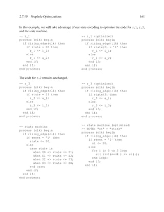 2.7.10 Peephole Optimizations                                                               161


In this example, we will take advantage of our state encoding to optimize the code for r 1, r 3,
and the state machine.
-- r_1                                         -- r_1 (optimized)
process (clk) begin                            process (clk) begin
  if rising_edge(clk) then                       if rising_edge(clk) then
    if state = S0 then                             if state(0) = ’1’ then
      r_1 <= i_1;                                    r_1 <= i_1;
    else                                           else
      r_1 <= a_2;                                    r_1 <= a_2;
    end if;                                        end if;
  end if;                                        end if;
end process;                                   end process;


The code for r 2 remains unchanged.
-- r_3                                         -- r_3 (optimized)
process (clk) begin                            process (clk) begin
  if rising_edge(clk) then                       if rising_edge(clk) then
    if state = S3 then                             if state(3) then
      r_3 <= a_1;                                    r_3 <= a_1;
    else                                           else
      r_3 <= i_3;                                    r_3 <= i_3;
    end if;                                        end if;
  end if;                                        end if;
end process;                                   end process;


                                               -- state machine (optimized)
-- state machine
                                               -- NOTE: "st" = "state"
process (clk) begin
                                               process (clk) begin
  if rising_edge(clk) then
                                                 if rising_edge(clk) then
    if reset = ’1’ then
                                                   if reset = ’1’ then
      state <= S0;
                                                     st <= S0;
    else
                                                   else
      case state is
                                                     for i in 0 to 3 loop
        when S0 => state <=           S1;
                                                       st( (i+1)mod4 ) <= st(i);
        when S1 => state <=           S2;
                                                     end loop;
        when S2 => state <=           S3;
                                                   end if;
        when S3 => state <=           S0;
                                                 end if;
      end case;
    end if;
  end if;
end process;
 