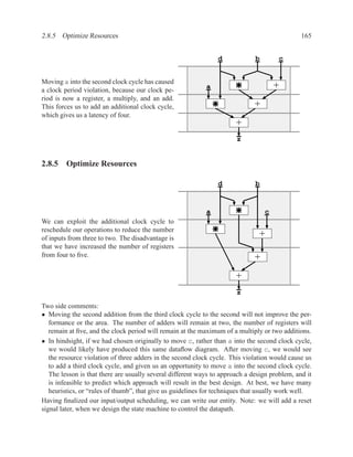 2.8.5 Optimize Resources                                                                       165


                                                                d             b        c


Moving a into the second clock cycle has caused
a clock period violation, because our clock pe-
                                                            a                         +
riod is now a register, a multiply, and an add.
This forces us to add an additional clock cycle,                              +
which gives us a latency of four.
                                                                       +
                                                                       z


2.8.5 Optimize Resources

                                                                d             b


                                                            a                     c
We can exploit the additional clock cycle to
reschedule our operations to reduce the number
of inputs from three to two. The disadvantage is
                                                                               +
that we have increased the number of registers
from four to ﬁve.                                                             +
                                                                       +
                                                                       z
Two side comments:
• Moving the second addition from the third clock cycle to the second will not improve the per-
   formance or the area. The number of adders will remain at two, the number of registers will
   remain at ﬁve, and the clock period will remain at the maximum of a multiply or two additions.
• In hindsight, if we had chosen originally to move c, rather than a into the second clock cycle,
   we would likely have produced this same dataﬂow diagram. After moving c, we would see
   the resource violation of three adders in the second clock cycle. This violation would cause us
   to add a third clock cycle, and given us an opportunity to move a into the second clock cycle.
   The lesson is that there are usually several different ways to approach a design problem, and it
   is infeasible to predict which approach will result in the best design. At best, we have many
   heuristics, or “rules of thumb”, that give us guidelines for techniques that usually work well.
Having ﬁnalized our input/output scheduling, we can write our entity. Note: we will add a reset
signal later, when we design the state machine to control the datapath.
 