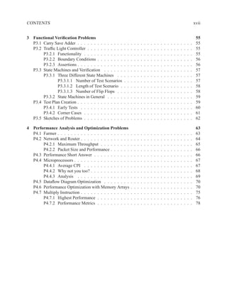 CONTENTS                                                                                                                                    xvii


3 Functional Veriﬁcation Problems                                                                                                            55
  P3.1 Carry Save Adder . . . . . . . . . . . . . .     .   .   .   .   .   .   .   .   .   .   .   .   .   .   .   .   .   .   .   .   .    55
  P3.2 Trafﬁc Light Controller . . . . . . . . . . .    .   .   .   .   .   .   .   .   .   .   .   .   .   .   .   .   .   .   .   .   .    55
       P3.2.1 Functionality . . . . . . . . . . . .     .   .   .   .   .   .   .   .   .   .   .   .   .   .   .   .   .   .   .   .   .    55
       P3.2.2 Boundary Conditions . . . . . . . .       .   .   .   .   .   .   .   .   .   .   .   .   .   .   .   .   .   .   .   .   .    56
       P3.2.3 Assertions . . . . . . . . . . . . . .    .   .   .   .   .   .   .   .   .   .   .   .   .   .   .   .   .   .   .   .   .    56
  P3.3 State Machines and Veriﬁcation . . . . . .       .   .   .   .   .   .   .   .   .   .   .   .   .   .   .   .   .   .   .   .   .    57
       P3.3.1 Three Different State Machines . .        .   .   .   .   .   .   .   .   .   .   .   .   .   .   .   .   .   .   .   .   .    57
               P3.3.1.1 Number of Test Scenarios        .   .   .   .   .   .   .   .   .   .   .   .   .   .   .   .   .   .   .   .   .    57
               P3.3.1.2 Length of Test Scenario .       .   .   .   .   .   .   .   .   .   .   .   .   .   .   .   .   .   .   .   .   .    58
               P3.3.1.3 Number of Flip Flops . .        .   .   .   .   .   .   .   .   .   .   .   .   .   .   .   .   .   .   .   .   .    58
       P3.3.2 State Machines in General . . . . .       .   .   .   .   .   .   .   .   .   .   .   .   .   .   .   .   .   .   .   .   .    59
  P3.4 Test Plan Creation . . . . . . . . . . . . . .   .   .   .   .   .   .   .   .   .   .   .   .   .   .   .   .   .   .   .   .   .    59
       P3.4.1 Early Tests . . . . . . . . . . . . .     .   .   .   .   .   .   .   .   .   .   .   .   .   .   .   .   .   .   .   .   .    60
       P3.4.2 Corner Cases . . . . . . . . . . . .      .   .   .   .   .   .   .   .   .   .   .   .   .   .   .   .   .   .   .   .   .    61
  P3.5 Sketches of Problems . . . . . . . . . . . .     .   .   .   .   .   .   .   .   .   .   .   .   .   .   .   .   .   .   .   .   .    62

4 Performance Analysis and Optimization Problems                                                                                             63
  P4.1 Farmer . . . . . . . . . . . . . . . . . . . . . .       .   .   .   .   .   .   .   .   .   .   .   .   .   .   .   .   .   .   .    63
  P4.2 Network and Router . . . . . . . . . . . . . . .         .   .   .   .   .   .   .   .   .   .   .   .   .   .   .   .   .   .   .    64
       P4.2.1 Maximum Throughput . . . . . . . . .              .   .   .   .   .   .   .   .   .   .   .   .   .   .   .   .   .   .   .    65
       P4.2.2 Packet Size and Performance . . . . . .           .   .   .   .   .   .   .   .   .   .   .   .   .   .   .   .   .   .   .    66
  P4.3 Performance Short Answer . . . . . . . . . . .           .   .   .   .   .   .   .   .   .   .   .   .   .   .   .   .   .   .   .    66
  P4.4 Microprocessors . . . . . . . . . . . . . . . . .        .   .   .   .   .   .   .   .   .   .   .   .   .   .   .   .   .   .   .    67
       P4.4.1 Average CPI . . . . . . . . . . . . . .           .   .   .   .   .   .   .   .   .   .   .   .   .   .   .   .   .   .   .    67
       P4.4.2 Why not you too? . . . . . . . . . . . .          .   .   .   .   .   .   .   .   .   .   .   .   .   .   .   .   .   .   .    68
       P4.4.3 Analysis . . . . . . . . . . . . . . . .          .   .   .   .   .   .   .   .   .   .   .   .   .   .   .   .   .   .   .    69
  P4.5 Dataﬂow Diagram Optimization . . . . . . . .             .   .   .   .   .   .   .   .   .   .   .   .   .   .   .   .   .   .   .    70
  P4.6 Performance Optimization with Memory Arrays              .   .   .   .   .   .   .   .   .   .   .   .   .   .   .   .   .   .   .    70
  P4.7 Multiply Instruction . . . . . . . . . . . . . . .       .   .   .   .   .   .   .   .   .   .   .   .   .   .   .   .   .   .   .    75
       P4.7.1 Highest Performance . . . . . . . . . .           .   .   .   .   .   .   .   .   .   .   .   .   .   .   .   .   .   .   .    76
       P4.7.2 Performance Metrics . . . . . . . . . .           .   .   .   .   .   .   .   .   .   .   .   .   .   .   .   .   .   .   .    78
 