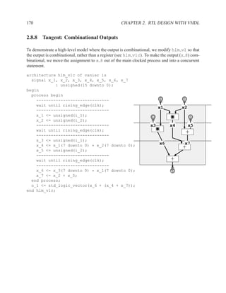 170                                                 CHAPTER 2. RTL DESIGN WITH VHDL


2.8.8 Tangent: Combinational Outputs

To demonstrate a high-level model where the output is combinational, we modify hlm v1 so that
the output is combinational, rather than a register (see hlm v1c). To make the output (x 8) com-
binational, we move the assignment to x 8 out of the main clocked process and into a concurrent
statement.

architecture hlm_v1c of vanier is
  signal x_1, x_2, x_3, x_4, x_5, x_6, x_7
            : unsigned(15 downto 0);
begin
  process begin
    ------------------------------                                        i1
                                                                          d           i2
                                                                                      b
    wait until rising_edge(clk);
                                                                          x1          x2
    ------------------------------
    x_1 <= unsigned(i_1);                                            i1                    i2
                                                                     a                     c
    x_2 <= unsigned(i_2);
    ------------------------------                                  x3         x4          x5
    wait until rising_edge(clk);
    ------------------------------
                                                                                        +
    x_3 <= unsigned(i_1);
    x_4 <= x_1(7 downto 0) * x_2(7 downto 0);                             x6           x7
    x_5 <= unsigned(i_2);
                                                                                      +
    ------------------------------
    wait until rising_edge(clk);                                                +
    ------------------------------
    x_6 <= x_3(7 downto 0) * x_1(7 downto 0);                                  z
                                                                               o1
    x_7 <= x_2 + x_5;
  end process;
  o_1 <= std_logic_vector(x_6 + (x_4 + x_7));
end hlm_v1c;
 