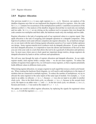 2.8.9 Register Allocation                                                                         171


2.8.9 Register Allocation

Our previous model (hlm v1) uses eight registers (x 1. . . x 8). However, our analysis of the
dataﬂow diagrams says that we can implement the diagram with just ﬁve registers. Also, the code
for hlm v1 contains two occurrences of the multiplication symbol (*) and three occurrences of the
addition symbol (+). Our analysis of the dataﬂow diagram showed that we need only one multiply
and two adds. In hlm v1 we are relying on the synthesis tool to recognize that even though the
code contains two multiplies and three adds, the hardware needs only one multiply and two adds.

Register allocation is the task of assigning each of our registered values to a register signal. Dat-
apath allocation is the task of assigning each datapath operation to a datapath component. Only
high-level synthesis tools (and software compilers) do register allocation. So, as hardware design-
ers, we are stuck with the task of doing register allocation ourselves if we want to further optimize
our design. Some register-transfer-level synthesis tools do datapath allocation. If your synthesis
tool does datapath allocation, it is important to learn the idioms and limitations of the tool so that
you can write your code in a style that allows the tool to do a good job of allocation and optimiza-
tion. In most cases where area or clock speed are important design metrics, design engineers do
datapath allocation by hand or ad-hoc software and spreadsheets.

We will now step through the tasks of register allocation and datapath allocation. In our eight-
register model, each register holds a unique value — we do not reuse registers. To reduce the
number of registers from eight to ﬁve, we will need to reuse registers, so that a register potentially
holds different values in different clock cycles.

When doing register allocation, we assign a register to each signal that crosses a clock cycle bound-
ary. When creating the hardware block diagram, we will need to add multiplexers to the inputs of
modules that are connected to multiple registers. To reduce the number of multiplexers, we try to
allocate the same registers to the same inputs of the same type of module. For example, x 7 is an
input to an adder, we allocate r 5 to x 7, because r 5 was also an input to an adder in another
clock cycle. Also in the third clock cycle, we allocate r 2 to x 6, because in the second clock
cycle, the inputs to an adder were r 2 and r 5. In the last clock cycle, we allocate r 5 to x 8,
because previously r 5 was used as the output of r 2 + r 5.

We update our model to reﬂect register allocation, by replacing the signals for registered values
(x 1. . . x 8) with the registers r 1. . . r 5.
 