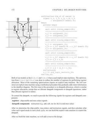 172                                                   CHAPTER 2. RTL DESIGN WITH VHDL


                                       architecture hlm_v2 of vanier is
        i1           i2                  signal r_1, r_2, r_3, r_4, r_5
        d            b
                                                : unsigned(15 downto 0);
        r1
        x1          r2
                    x2                 begin
                                         process begin
   i1
   a                      i2
                          c                ------------------------------
  r3         r4           r5
                                           wait until rising_edge(clk);
  x3         x4           x5
                                           ------------------------------
                       +                   r_1 <= unsigned(i_1);
                                           r_2 <= unsigned(i_2);
        r2
        x6            r5
                      x7                   ------------------------------
                     +                     wait until rising_edge(clk);
                                           ------------------------------
              +                            r_3 <= unsigned(i_1);
                                           r_4 <= r_1(7 downto 0) * r_2(7 downto 0);
             r5
             x8                            r_5 <= unsigned(i_2);
              z
             o1
                                           ------------------------------
                                           wait until rising_edge(clk);
                                           ------------------------------
                                           r_2 <= r_3(7 downto 0) * r_1(7 downto 0);
                                           r_5 <= r_2 + r_5;
                                           ------------------------------
                                           wait until rising_edge(clk);
                                           ------------------------------
                                           r_5 <= r_2 + (r_4 + r_5);
                                         end process;
                                         o_1 <= std_logic_vector(r_5);
                                       end hlm_v2;

Both of our models so far (hlm v1 and hlm v2) have used implicit state machines. The optimiza-
tion from hlm v1 to hlm v2 was done to reduce the number of registers by performing register
allocation. Most of the remaining optimizations require an explicit state machine. We will con-
struct an explicit state machine using a methodical procedure that gradually adds more information
to the dataﬂow diagram. The ﬁrst step in this procedure is to datapath allocation, which is similar
to register allocation, except that we allocate datapath components to datapath operations, rather
than allocate registers to names.

To control the datapath, we need to provide the following signals for registers and datapath com-
ponents:
registers chip-enable and mux-select signals
datapath components instruction (e.g. add, sub, etc for ALUs) and mux-select

After we determine the chip-enable, mux-select, and instruction signals, and then calculate what
value each signal needs in each clock cycle, we can build the explicit state machine to control the
datapath.

After we build the state machine, we will add a reset to the design.
 