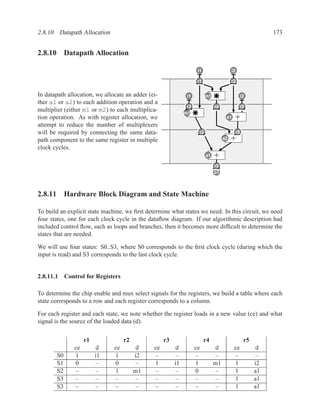 2.8.10 Datapath Allocation                                                                                173


2.8.10 Datapath Allocation

                                                                     i1
                                                                     d                   i2
                                                                                         b
                                                                    r1
                                                                    x1                   r2
                                                                                         x2
In datapath allocation, we allocate an adder (ei-              i1
                                                               a          m1                   i2
                                                                                               c
ther a1 or a2) to each addition operation and a
                                                               r3
                                                              x3               r4
                                                                               x4             r5
                                                                                              x5
multiplier (either m1 or m2) to each multiplica-              m1
tion operation. As with register allocation, we                                      a1   +
attempt to reduce the number of multiplexers
will be required by connecting the same data-                        r2
                                                                     x6                   r5
                                                                                          x7
path component to the same register in multiple                                     a2   +
clock cycles.
                                                                          a1   +
                                                                               r5
                                                                               x8
                                                                               z
                                                                               o1



2.8.11 Hardware Block Diagram and State Machine

To build an explicit state machine, we ﬁrst determine what states we need. In this circuit, we need
four states, one for each clock cycle in the dataﬂow diagram. If our algorithmic description had
included control ﬂow, such as loops and branches, then it becomes more difﬁcult to determine the
states that are needed.

We will use four states: S0..S3, where S0 corresponds to the ﬁrst clock cycle (during which the
input is read) and S3 corresponds to the last clock cycle.


2.8.11.1 Control for Registers

To determine the chip enable and mux select signals for the registers, we build a table where each
state corresponds to a row and each register corresponds to a column.

For each register and each state, we note whether the register loads in a new value (ce) and what
signal is the source of the loaded data (d).


                    r1              r2              r3                    r4                    r5
               ce        d     ce        d     ce        d          ce         d          ce         d
       S0      1         i1    1         i2    –         –          –           –         –           –
       S1      0         –     0          –    1         i1         1          m1         1          i2
       S2      –         –     1         m1    –         –          0           –         1          a1
       S3      –         –     –          –    –          –         –           –         1          a1
       S3      –         –     –          –    –          –         –           –         1          a1
 