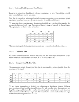 2.8.11 Hardware Block Diagram and State Machine                                                    175


Based on the table above, the adder a1 will need a multiplexer for src2. The multiplier m1 will
need two multiplexers: one for each input.

Note that the operands to addition and multiplication are commutative, so we can choose which
signal goes to src1 and which to src2 so as to minimize the need for multiplexers.

We notice that for m1, we can reduce the number of multiplexers from 2 to 1 by swapping the
operands in the second clock cycle. This makes r1 the only source of operands for the src1 input.
This optimization is reﬂected in the table below.


                                         a1              a2          m1
                                  src1        src2   src1 src2   src1 src2
                             S0     –           –      –    –      –     –
                             S1     –           –      –    –     r1    r2
                             S2    r2          r5      –    –     r1    r3
                             S3    r2          a2     r4    r5     –     –


The mux-select signals for the datapath components are: a1 src2 sel and m1 src2 sel.


2.8.11.3 Control for State

We need to control the transition from one state to the next. For this example, the transition is very
simple, each state transitions to its successor: S0 → S1 → S2 → S3 → S0....


2.8.11.4 Complete State Machine Table

The state machine table is shown below. Note that the state signal is a register; the table shows the
next value of the signal.


      r1 ce r2 ce r2 sel r4 ce                       r5 sel a1 src2 sel m1 src2 sel state
 S0     1     1     i2     –                            –         –          –       S1
 S1     0     0      –     1                           i2         –          r2      S2
 S2     –     1     m1     0                           a1        r5          r3      S3
 S3     –     –      –     –                           a1        a2          –       S0


We now choose instantiations for the don’t care values so as to simplify the circuitry. Different
state encodings will lead to different simpliﬁcations. For fully-encoded states, Karnaugh maps are
helpful in doing simpliﬁcations. For a one-hot state encoding, it is usually better to create situations
where conditions are based upon a single state. The reason for this heuristic with one-hot encodings
will be clear when we get to explicit v2.
 