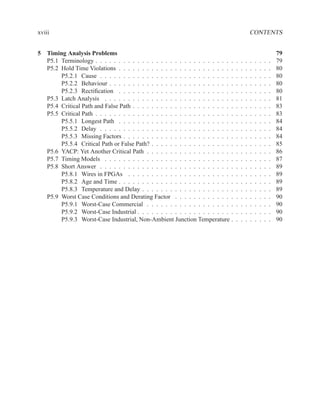xviii                                                                                          CONTENTS


5 Timing Analysis Problems                                                                                         79
  P5.1 Terminology . . . . . . . . . . . . . . . . . . . . . . . . . . . . . .     .   .   .   .   .   .   .   .   79
  P5.2 Hold Time Violations . . . . . . . . . . . . . . . . . . . . . . . . .      .   .   .   .   .   .   .   .   80
       P5.2.1 Cause . . . . . . . . . . . . . . . . . . . . . . . . . . . . .      .   .   .   .   .   .   .   .   80
       P5.2.2 Behaviour . . . . . . . . . . . . . . . . . . . . . . . . . . .      .   .   .   .   .   .   .   .   80
       P5.2.3 Rectiﬁcation . . . . . . . . . . . . . . . . . . . . . . . . .       .   .   .   .   .   .   .   .   80
  P5.3 Latch Analysis . . . . . . . . . . . . . . . . . . . . . . . . . . . .      .   .   .   .   .   .   .   .   81
  P5.4 Critical Path and False Path . . . . . . . . . . . . . . . . . . . . . .    .   .   .   .   .   .   .   .   83
  P5.5 Critical Path . . . . . . . . . . . . . . . . . . . . . . . . . . . . . .   .   .   .   .   .   .   .   .   83
       P5.5.1 Longest Path . . . . . . . . . . . . . . . . . . . . . . . . .       .   .   .   .   .   .   .   .   84
       P5.5.2 Delay . . . . . . . . . . . . . . . . . . . . . . . . . . . . .      .   .   .   .   .   .   .   .   84
       P5.5.3 Missing Factors . . . . . . . . . . . . . . . . . . . . . . . .      .   .   .   .   .   .   .   .   84
       P5.5.4 Critical Path or False Path? . . . . . . . . . . . . . . . . . .     .   .   .   .   .   .   .   .   85
  P5.6 YACP: Yet Another Critical Path . . . . . . . . . . . . . . . . . . .       .   .   .   .   .   .   .   .   86
  P5.7 Timing Models . . . . . . . . . . . . . . . . . . . . . . . . . . . .       .   .   .   .   .   .   .   .   87
  P5.8 Short Answer . . . . . . . . . . . . . . . . . . . . . . . . . . . . .      .   .   .   .   .   .   .   .   89
       P5.8.1 Wires in FPGAs . . . . . . . . . . . . . . . . . . . . . . .         .   .   .   .   .   .   .   .   89
       P5.8.2 Age and Time . . . . . . . . . . . . . . . . . . . . . . . . .       .   .   .   .   .   .   .   .   89
       P5.8.3 Temperature and Delay . . . . . . . . . . . . . . . . . . . .        .   .   .   .   .   .   .   .   89
  P5.9 Worst Case Conditions and Derating Factor . . . . . . . . . . . . .         .   .   .   .   .   .   .   .   90
       P5.9.1 Worst-Case Commercial . . . . . . . . . . . . . . . . . . .          .   .   .   .   .   .   .   .   90
       P5.9.2 Worst-Case Industrial . . . . . . . . . . . . . . . . . . . . .      .   .   .   .   .   .   .   .   90
       P5.9.3 Worst-Case Industrial, Non-Ambient Junction Temperature .            .   .   .   .   .   .   .   .   90
 