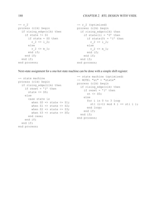180                                                  CHAPTER 2. RTL DESIGN WITH VHDL

-- r_2                                          -- r_2 (optimized)
process (clk) begin                             process (clk) begin
  if rising_edge(clk) then                        if rising_edge(clk) then
    if state != S1                                  if state(1) = ’0’ then
      if state = S0 then                              if state(0) = ’1’ then
        r_2 <= i_2;                                     r_2 <= i_2;
      else                                            else
        r_2 <= m_1;                                     r_2 <= m_1;
      end if;                                         end if;
    end if;                                         end if;
  end if;                                         end if;
end process;                                    end process;


Next-state assignment for a one-hot state machine can be done with a simple shift register:
                                                -- state machine (optimized)
-- state machine
                                                -- NOTE: "st" = "state"
process (clk) begin
                                                process (clk) begin
  if rising_edge(clk) then
                                                  if rising_edge(clk) then
    if reset = ’1’ then
                                                    if reset = ’1’ then
      state <= S0;
                                                      st <= S0;
    else
                                                    else
      case state is
                                                      for i in 0 to 3 loop
        when S0 => state <=           S1;
                                                        st( (i+1) mod 4 ) <= st( i );
        when S1 => state <=           S2;
                                                      end loop;
        when S2 => state <=           S3;
                                                    end if;
        when S3 => state <=           S0;
                                                  end if;
      end case;
                                                end process;
    end if;
  end if;
end process;
 
