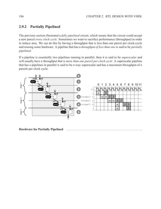 186                                                                                 CHAPTER 2. RTL DESIGN WITH VHDL


2.9.2 Partially Pipelined

The previous section illustrated a fully pipelined circuit, which means that the circuit could accept
a new parcel every clock cycle. Sometimes we want to sacriﬁce performance (throughput) in order
to reduce area. We can do this by having a throughput that is less than one parcel per clock-cycle
and reusing some hardware. A pipeline that has a throughput of less than one is said to be partially
pipelined.

If a pipeline is essentially two pipelines running in parallel, then it is said to be superscalar and
will usually have a throughput that is more than one parcel per clock cycle. A superscalar pipeline
that has n pipelines in parallel is said to be n-way superscalar and has a maximum throughput of n
parcels per clock cycle.
             a       b
                                                                        0
           r1         r2
          add1   +             c                                        1
stage 1




                 r1             r2
                                                                                                     0 1 2 3 4 5 6 7 8 9 10 11
                 add1      +             d                              2                  clk

                           r3             r4                                                  a      α      β
                           add2      +             e                    3   (stage1) r1                   α α β β
stage 2




                                     r3             r4                      (stage2) r3                       α α β β
                                     add2      +              f         4   (stage3) r5                           α   β β
                                               r5             r6                              z                   α     β
stage 3




                                               add3      +              5

                                                          z



Hardware for Partially Pipelined                         . . . . . . . . . . . . . . . . . . . . . . . . . . . . . . . . . . . . . . . . . . . . . . . . . . . . . ..
 