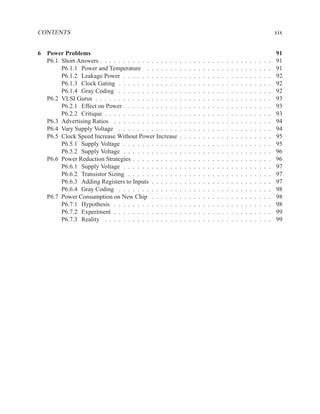 CONTENTS                                                                                                                                 xix


6 Power Problems                                                                                                                         91
  P6.1 Short Answers . . . . . . . . . . . . . . . . .   .   .   .   .   .   .   .   .   .   .   .   .   .   .   .   .   .   .   .   .   91
       P6.1.1 Power and Temperature . . . . . . .        .   .   .   .   .   .   .   .   .   .   .   .   .   .   .   .   .   .   .   .   91
       P6.1.2 Leakage Power . . . . . . . . . . . .      .   .   .   .   .   .   .   .   .   .   .   .   .   .   .   .   .   .   .   .   92
       P6.1.3 Clock Gating . . . . . . . . . . . . .     .   .   .   .   .   .   .   .   .   .   .   .   .   .   .   .   .   .   .   .   92
       P6.1.4 Gray Coding . . . . . . . . . . . . .      .   .   .   .   .   .   .   .   .   .   .   .   .   .   .   .   .   .   .   .   92
  P6.2 VLSI Gurus . . . . . . . . . . . . . . . . . .    .   .   .   .   .   .   .   .   .   .   .   .   .   .   .   .   .   .   .   .   93
       P6.2.1 Effect on Power . . . . . . . . . . . .    .   .   .   .   .   .   .   .   .   .   .   .   .   .   .   .   .   .   .   .   93
       P6.2.2 Critique . . . . . . . . . . . . . . . .   .   .   .   .   .   .   .   .   .   .   .   .   .   .   .   .   .   .   .   .   93
  P6.3 Advertising Ratios . . . . . . . . . . . . . .    .   .   .   .   .   .   .   .   .   .   .   .   .   .   .   .   .   .   .   .   94
  P6.4 Vary Supply Voltage . . . . . . . . . . . . .     .   .   .   .   .   .   .   .   .   .   .   .   .   .   .   .   .   .   .   .   94
  P6.5 Clock Speed Increase Without Power Increase       .   .   .   .   .   .   .   .   .   .   .   .   .   .   .   .   .   .   .   .   95
       P6.5.1 Supply Voltage . . . . . . . . . . . .     .   .   .   .   .   .   .   .   .   .   .   .   .   .   .   .   .   .   .   .   95
       P6.5.2 Supply Voltage . . . . . . . . . . . .     .   .   .   .   .   .   .   .   .   .   .   .   .   .   .   .   .   .   .   .   96
  P6.6 Power Reduction Strategies . . . . . . . . . .    .   .   .   .   .   .   .   .   .   .   .   .   .   .   .   .   .   .   .   .   96
       P6.6.1 Supply Voltage . . . . . . . . . . . .     .   .   .   .   .   .   .   .   .   .   .   .   .   .   .   .   .   .   .   .   97
       P6.6.2 Transistor Sizing . . . . . . . . . . .    .   .   .   .   .   .   .   .   .   .   .   .   .   .   .   .   .   .   .   .   97
       P6.6.3 Adding Registers to Inputs . . . . . .     .   .   .   .   .   .   .   .   .   .   .   .   .   .   .   .   .   .   .   .   97
       P6.6.4 Gray Coding . . . . . . . . . . . . .      .   .   .   .   .   .   .   .   .   .   .   .   .   .   .   .   .   .   .   .   98
  P6.7 Power Consumption on New Chip . . . . . .         .   .   .   .   .   .   .   .   .   .   .   .   .   .   .   .   .   .   .   .   98
       P6.7.1 Hypothesis . . . . . . . . . . . . . .     .   .   .   .   .   .   .   .   .   .   .   .   .   .   .   .   .   .   .   .   98
       P6.7.2 Experiment . . . . . . . . . . . . . .     .   .   .   .   .   .   .   .   .   .   .   .   .   .   .   .   .   .   .   .   99
       P6.7.3 Reality . . . . . . . . . . . . . . . .    .   .   .   .   .   .   .   .   .   .   .   .   .   .   .   .   .   .   .   .   99
 