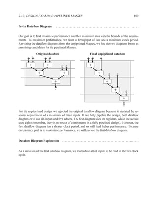 2.10. DESIGN EXAMPLE: PIPELINED MASSEY                                                                                                            189


Initial Dataﬂow Diagrams             ............................................................ .


Our goal is to ﬁrst maximize performance and then minimize area with the bounds of the require-
ments. To maximize performance, we want a throughput of one and a minimum clock period.
Revisiting the dataﬂow diagrams from the unpipelined Massey, we ﬁnd the two diagrams below as
promising candidates for the pipelined Massey.

                    Original dataﬂow                                              Final unpipelined dataﬂow
        a       b        c       d                                            a       b         c


            +                +           e       f                                +
                     +                       +                                              +                d           e


                                     +                                                                   +
                                     z
                                                                                                                     +                f


                                                                                                                                 +
                                                                                                                                  z

For the unpipelined design, we rejected the original dataﬂow diagram because it violated the re-
source requirement of a maximum of three inputs. If we fully pipeline the design, both dataﬂow
diagrams will use six inputs and ﬁve adders. The ﬁrst diagram uses ten registers, while the second
uses eight (remember, there is no reuse of components in a fully pipelined design). However, the
ﬁrst dataﬂow diagram has a shorter clock period, and so will lead higher performance. Because
our primary goal is to maximime performance, we will pursue the ﬁrst dataﬂow diagram.


Dataﬂow Diagram Exploration              . . . . . . . . . . . . . . . . . . . . . . . . . . . . . . . . . . . . . . . . . . . . . . . . . . . . . . . ..


As a variation of the ﬁrst dataﬂow diagram, we reschedule all of inputs to be read in the ﬁrst clock
cycle.
 