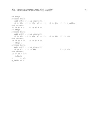 2.10. DESIGN EXAMPLE: PIPELINED MASSEY                         191


-- stage 1
process begin
  wait until rising_edge(clk);
  r1 <= i1; r2 <= i2; r3 <= i3;   r4 <= i4;   v1 <= i_valid;
end process;
a1 <= r1 + r2; a2 <= r3 + r4;
-- stage 2
process begin
  wait until rising_edge(clk);
  r5 <= a1; r6 <= a2; r7 <= i5;   r8 <= i6;   v2 <= v1;
end process;
a3 <= r5 + r6; a4 <= r7 + r8;
-- stage 3
process begin
  wait until rising_edge(clk);
  r9 <= a3; r10 <= a4;                        v3 <= v2;
end process;
a5 <= r9 + r10;
-- outputs
z       <= a5;
o_valid <= v3;
 