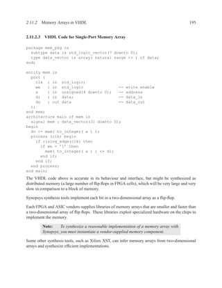 2.11.2 Memory Arrays in VHDL                                                                 195


2.11.2.3 VHDL Code for Single-Port Memory Array

package mem_pkg is
  subtype data is std_logic_vector(7 downto 0);
  type data_vector is array( natural range <> ) of data;
end;

entity mem is
  port (
    clk : in std_logic;
    we   : in std_logic                --               write enable
    a    : in unsigned(4 downto 0);    --               address
    di   : in data;                    --               data_in
    do   : out data                    --               data_out
  );
end mem;
architecture main of mem is
  signal mem : data_vector(31 downto 0);
begin
  do <= mem( to_integer( a ) );
  process (clk) begin
    if rising_edge(clk) then
      if we = ’1’ then
        mem( to_integer( a ) ) <= di;
      end if;
    end if;
  end process;
end main;
The VHDL code above is accurate in its behaviour and interface, but might be synthesized as
distributed memory (a large number of ﬂip ﬂops in FPGA cells), which will be very large and very
slow in comparison to a block of memory.

Synopsys synthesis tools implement each bit in a two-dimensional array as a ﬂip-ﬂop.

Each FPGA and ASIC vendors supplies libraries of memory arrays that are smaller and faster than
a two-dimensional array of ﬂip ﬂops. These libraries exploit specialized hardware on the chips to
implement the memory.

         Note:     To synthesize a reasonable implementation of a memory array with
         Synopsys, you must instantiate a vendor-supplied memory component.

Some other synthesis tools, such as Xilinx XST, can infer memory arrays from two-dimensional
arrays and synthesize efﬁcient implementations.
 