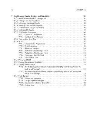 xx                                                                                      CONTENTS


7 Problems on Faults, Testing, and Testability                                                        101
  P7.1 Based on Smith q14.9: Testing Cost . . . . . . . . . . . . . . . . . . . . . . . .         .   101
  P7.2 Testing Cost and Total Cost . . . . . . . . . . . . . . . . . . . . . . . . . . . . .      .   103
  P7.3 Minimum Number of Faults . . . . . . . . . . . . . . . . . . . . . . . . . . . .           .   104
  P7.4 Smith q14.10: Fault Collapsing . . . . . . . . . . . . . . . . . . . . . . . . . . .       .   105
  P7.5 Mathematical Models and Reality . . . . . . . . . . . . . . . . . . . . . . . . .          .   105
  P7.6 Undetectable Faults . . . . . . . . . . . . . . . . . . . . . . . . . . . . . . . . .      .   105
  P7.7 Test Vector Generation . . . . . . . . . . . . . . . . . . . . . . . . . . . . . . .       .   106
       P7.7.1 Choice of Test Vectors . . . . . . . . . . . . . . . . . . . . . . . . . . .        .   106
       P7.7.2 Number of Test Vectors . . . . . . . . . . . . . . . . . . . . . . . . . .          .   106
  P7.8 Time to do a Scan Test . . . . . . . . . . . . . . . . . . . . . . . . . . . . . . .       .   106
  P7.9 BIST . . . . . . . . . . . . . . . . . . . . . . . . . . . . . . . . . . . . . . . . .     .   107
       P7.9.1 Characteristic Polynomials . . . . . . . . . . . . . . . . . . . . . . . . .        .   107
       P7.9.2 Test Generation . . . . . . . . . . . . . . . . . . . . . . . . . . . . . . .       .   108
       P7.9.3 Signature Analyzer . . . . . . . . . . . . . . . . . . . . . . . . . . . . .        .   110
       P7.9.4 Probabilty of Catching a Fault . . . . . . . . . . . . . . . . . . . . . . .        .   113
       P7.9.5 Probabilty of Catching a Fault . . . . . . . . . . . . . . . . . . . . . . .        .   114
       P7.9.6 Detecting a Speciﬁc Fault . . . . . . . . . . . . . . . . . . . . . . . . .         .   114
       P7.9.7 Time to Run Test . . . . . . . . . . . . . . . . . . . . . . . . . . . . . .        .   115
  P7.10Power and BIST . . . . . . . . . . . . . . . . . . . . . . . . . . . . . . . . . . .       .   116
  P7.11Timing Hazards and Testability . . . . . . . . . . . . . . . . . . . . . . . . . . .       .   116
  P7.12Testing Short Answer . . . . . . . . . . . . . . . . . . . . . . . . . . . . . . . .       .   118
       P7.12.1 Are there any physical faults that are detectable by scan testing but not by
               built-in self testing? . . . . . . . . . . . . . . . . . . . . . . . . . . . . .   . 118
       P7.12.2 Are there any physical faults that are detectable by built-in self testing but
               not by scan testing? . . . . . . . . . . . . . . . . . . . . . . . . . . . . .     .   118
  P7.13Fault Testing . . . . . . . . . . . . . . . . . . . . . . . . . . . . . . . . . . . .      .   119
       P7.13.1 Design test generator . . . . . . . . . . . . . . . . . . . . . . . . . . . .      .   119
       P7.13.2 Design signature analyzer . . . . . . . . . . . . . . . . . . . . . . . . .        .   119
       P7.13.3 Determine if a fault is detectable . . . . . . . . . . . . . . . . . . . . . .     .   120
       P7.13.4 Testing time . . . . . . . . . . . . . . . . . . . . . . . . . . . . . . . . .     .   120
 