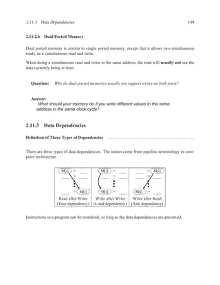 2.11.3 Data Dependencies                                                                      199


2.11.2.6 Dual-Ported Memory

Dual ported memory is similar to single ported memory, except that it allows two simultaneous
reads, or a simultaneous read and write.

When doing a simultaneous read and write to the same address, the read will usually not see the
data currently being written.


  Question:     Why do dual-ported memories usually not support writes on both ports?


  Answer:
     What should your memory do if you write different values to the same
    address in the same clock cycle?


2.11.3 Data Dependencies

Deﬁnition of Three Types of Dependencies       ..............................................


There are three types of data dependencies. The names come from pipeline terminology in com-
puter architecture.


                    M[i]   :=              M[i]   :=                  := M[i]
                           :=                     :=                  :=


                           := M[i]         M[i]   :=           M[i]   :=
                   Read after Write     Write after Write     Write after Read
                  (True dependency)    (Load dependency)     (Anti dependency)


Instructions in a program can be reordered, so long as the data dependencies are preserved.
 