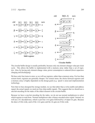 2.13.2 Algorithm                                                                                 209


                                                           old        M[0..3]       new
                                                                                     ε
 old     M[3]    M[2]    M[1]     M[0]   new                        α β γ δ
  α        α       β       γ       δ     ε                  α
                                                                                      ζ
                                                                    ε β γ δ
   β       β       γ      δ        ε      ζ                 β
                                                                                     η
   γ       γ       δ       ε       ζ      η                         ε ζ γ δ
                                                            γ
                                                                                      ι
   δ       δ       ε      ζ        η      ι                         ε ζ η δ
                                                            δ
   ε       ε       ζ      η        ι      κ                                          κ
                                                                    ε ζ η ι
   ζ       ζ       η       ι       κ      λ                 ε
                                                                                     λ
                 Shift register                                     κ ζ η ι
                                                            ζ
                                                                  Circular Buffer
The circular buffer design is usually preferable, because only one element changes value per clock
cycle. This allows the buffer to implemented with a memory array rather than a set of regis-
ters. Also, by having only element change value, power consumption is reduced (fewer capacitors
charging and discharging).

We have only four items to store, so we will use registers, rather than a memory array. For less than
sixteen items, registers are generally cheaper. For sixteen items, the choice between registers and
a memory array is highly dependent on the design goals (e.g. speed vs area) and implementation
technology.

Now that we have designed the storage module, we see that rather than a write-enable and address
signal, the actual signals we need are four chip-enable signals. This suggests that we should use a
one-hot encoding for the index of the oldest element in the circular buffer.

Because we have a one-hot encoding for the index, we do not use normal multiplexers to select
which register to read from. Normal multiplexers take a binary-encoded select signal. Instead, we
will use a 4:1 decoded mux, which is just four AND gates followed by a 4-input OR gate. Because
the data is 8-bits wide, each of the AND gates and the OR gate are 8-bits wide.
 