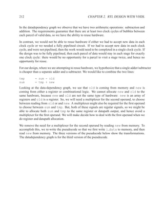 212                                                   CHAPTER 2. RTL DESIGN WITH VHDL


In the datadependency graph we observe that we have two arithmetic operations: subtraction and
addition. The requirements guarantee that there are at least two clock cycles of bubbles between
each parcel of valid data, so we have the ability to reuse hardware.

In contrast, we would not be able to reuse hardware if either we had to accept new data in each
clock cycle or we needed a fully pipelined circuit. If we had to accept new data in each clock
cycle, and were not pipelined, then the work would need to be completed in a single clock cycle. If
the design was to be fully pipelined, then each parcel of data would stay in each stage for exactly
one clock cycle: there would be no opportunity for a parcel to visit a stage twice, and hence no
opportunity for reuse.

For our design, where we are attempting to reuse hardware, we hypothesize that a single adder/subtracter
is cheaper than a separate adder and a subtracter. We would like to combine the two lines:

tmp         = sum - old
sum         = tmp + new
Looking at the data-dependency graph, we see that old is coming from memory and new is
coming from either a register or combinational logic. We cannot allocate new and old to the
same hardware, because new and old are not the same type of hardware: new is an array of
registers and old is a register. So, we will need a multiplexer for the second operand, to choose
between reading from old or and new. A multiplexer might also be required for the ﬁrst operand
to choose between sum and tmp. But, both of these signals are regular signals, so we might be
able to allocate both sum and tmp to the same register or datapath output, and hence avoid a
multiplexer for the ﬁrst operand. We will make decide how to deal with the ﬁrst operand when we
do register and datapath allocation.

We remove the need for a multiplexer for the second operand by reading new from memory. To
accomplish this, we re-write the pseudocode so that we ﬁrst write i data to memory, and then
read new from memory. The three versions of the pseudocode below show the transformations.
The datadependency graph is for the third version of the pseudocode.
 