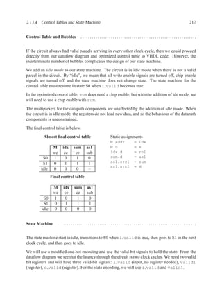 2.13.4 Control Tables and State Machine                                                                                                                   217


Control Table and Bubbles                . . . . . . . . . . . . . . . . . . . . . . . . . . . . . . . . . . . . . . . . . . . . . . . . . . . . . . . . . . . ..


If the circuit always had valid parcels arriving in every other clock cycle, then we could proceed
directly from our dataﬂow diagram and optimized control table to VHDL code. However, the
indeterminate number of bubbles complicates the design of our state machine.

We add an idle mode to our state machine. The circuit is in idle mode when there is not a valid
parcel in the circuit. By “idle”, we mean that all write enable signals are turned off, chip enable
signals are turned off, and the state machine does not change state. The state machine for the
control table must resume in state S0 when i valid becomes true.

In the optimized control table, sum does need a chip enable, but with the addition of ide mode, we
will need to use a chip enable with sum.

The multiplexers for the datapath components are unaffected by the addition of idle mode. When
the circuit is in idle mode, the registers do not load new data, and so the behaviour of the datapath
components is unconstrained.

The ﬁnal control table is below.

          Almost ﬁnal control table                                    Static assignments
                                                                       M.addr                   =    idx
                 M      idx        sum         as1                     M.d                      =    x
                 we      ce         ce         sub                     idx.d                    =    rol
         S0      1       0          1           0                      sum.d                    =    as1
         S1      0       1          1           1                      as1.src1                 =    sum
                                                                       as1.src2                 =    M
        idle     0       0          0           –
                Final control table

                 M       idx       sum          as1
                 we       ce        ce          sub
          S0     1        0         1            0
          S1     0        1         1            1
         idle    0        0         0            0


State Machine       . . . .. . . . . .. . . . . .. . . . . .. . . . . .. . . . . .. . . . . .. . . . . .. . . . . .. . . . . .. . . . . . .. . . . . ...


The state machine start in idle, transitions to S0 when i valid is true, then goes to S1 in the next
clock cycle, and then goes to idle.

We will use a modiﬁed one-hot encoding and use the valid-bit signals to hold the state. From the
dataﬂow diagram we see that the latency through the circuit is two clock cycles. We need two valid
bit registers and will have three valid-bit signals: i valid (input, no register needed), valid1
(register), o valid (register). For the state encoding, we will use i valid and valid1.
 