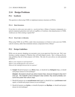 2.14. DESIGN PROBLEMS                                                                         221


2.14 Design Problems
P2.1 Synthesis

This question is about using VHDL to implement memory structures on FPGAs.


P2.1.1 Data Structures

If you have to write your own code (i.e. you do not have a library of memory components or a
special component generation tool such as LogiBlox or CoreGen), what datastructures in VHDL
would you use when creating a register ﬁle?


P2.1.2 Own Code vs Libraries

When using VHDL for an FPGA, under what circumstances is it better to write your own VHDL
code for memory, rather than instantiate memory components from a library?


P2.2 Design Guidelines

While you are grocery shopping you encounter your co-op supervisor from last year. She’s now
forming a startup company in Waterloo that will build digital circuits. She’s writing up the de-
sign guidelines that all of their projects will follow. She asks for your advice on some potential
guidelines.

What is your response to each question?
What is your justiﬁcation for your answer?
What are the tradeoffs between the two options?


   0. Sample Should all projects use silicon chips, or should all use biological chips, or should
      each project choose its own technique?
      Answer: All projects should use silicon based chips, because biological chips don’t
      exist yet. The tradeoff is that if biological chips existed, they would probably con-
      sume less power than silicon chips.

   1. Should all projects use an asynchronous reset signal, or should all use a synchronous reset
      signal, or should each project choose its own technique?

   2. Should all projects use latches, or should all projects use ﬂip-ﬂops, or should each project
      choose its own technique?
 