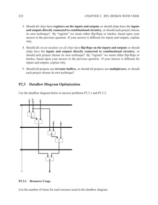 222                                                  CHAPTER 2. RTL DESIGN WITH VHDL


  3. Should all chips have registers on the inputs and outputs or should chips have the inputs
     and outputs directly connected to combinational circuitry, or should each project choose
     its own technique? By “register” we mean either ﬂip-ﬂops or latches, based upon your
     answer to the previous question. If your answer is different for inputs and outputs, explain
     why.

  4. Should all circuit modules on all chips have ﬂip-ﬂops on the inputs and outputs or should
     chips have the inputs and outputs directly connected to combinational circuitry, or
     should each project choose its own technique? By “register” we mean either ﬂip-ﬂops or
     latches, based upon your answer to the previous question. If your answer is different for
     inputs and outputs, explain why.

  5. Should all projects use tri-state buffers, or should all projects use multiplexors, or should
     each project choose its own technique?


P2.3 Dataﬂow Diagram Optimization

Use the dataﬂow diagram below to answer problems P2.3.1 and P2.3.2.

       a b         c




         f

               f                d       e


                            g

                                    f




                        g




P2.3.1 Resource Usage

List the number of items for each resource used in the dataﬂow diagram.
 