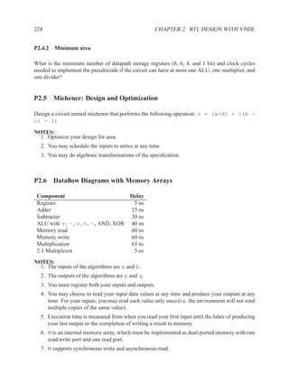 224                                                 CHAPTER 2. RTL DESIGN WITH VHDL


P2.4.2 Minimum area

What is the minimum number of datapath storage registers (8, 6, 4, and 1 bit) and clock cycles
needed to implement the pseudocode if the circuit can have at most one ALU, one multiplier, and
one divider?


P2.5 Michener: Design and Optimization

Design a circuit named michener that performs the following operation: z = (a+d) + ((b -
c) - 1)

NOTES:
  1. Optimize your design for area.
  2. You may schedule the inputs to arrive at any time.
  3. You may do algebraic transformations of the speciﬁcation.



P2.6 Dataﬂow Diagrams with Memory Arrays

 Component                        Delay
 Register                          5 ns
 Adder                            25 ns
 Subtracter                       30 ns
 ALU with +, −, >, =, −, AND, XOR 40 ns
 Memory read                      60 ns
 Memory write                     60 ns
 Multiplication                   65 ns
 2:1 Multiplexor                   5 ns
NOTES:
  1. The inputs of the algorithms are a and b.
  2. The outputs of the algorithms are p and q.
  3. You must register both your inputs and outputs.
  4. You may choose to read your input data values at any time and produce your outputs at any
     time. For your inputs, you may read each value only once (i.e. the environment will not send
     multiple copies of the same value).
  5. Execution time is measured from when you read your ﬁrst input until the latter of producing
     your last output or the completion of writing a result to memory
  6. M is an internal memory array, which must be implemented as dual-ported memory with one
     read/write port and one read port.
  7. M supports synchronous write and asynchronous read.
 