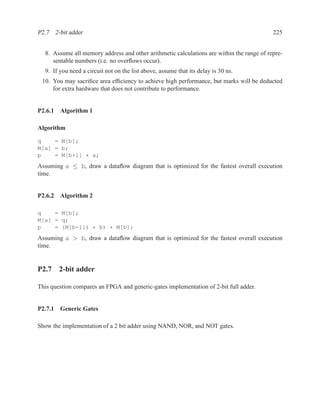 P2.7 2-bit adder                                                                           225


  8. Assume all memory address and other arithmetic calculations are within the range of repre-
     sentable numbers (i.e. no overﬂows occur).
  9. If you need a circuit not on the list above, assume that its delay is 30 ns.
 10. You may sacriﬁce area efﬁciency to achieve high performance, but marks will be deducted
     for extra hardware that does not contribute to performance.


P2.6.1 Algorithm 1

Algorithm

q    = M[b];
M[a] = b;
p    = M[b+1] * a;
Assuming a ≤ b, draw a dataﬂow diagram that is optimized for the fastest overall execution
time.


P2.6.2 Algorithm 2

q    = M[b];
M[a] = q;
p    = (M[b-1]) * b) + M[b];
Assuming a > b, draw a dataﬂow diagram that is optimized for the fastest overall execution
time.


P2.7 2-bit adder

This question compares an FPGA and generic-gates implementation of 2-bit full adder.


P2.7.1 Generic Gates

Show the implementation of a 2 bit adder using NAND, NOR, and NOT gates.
 