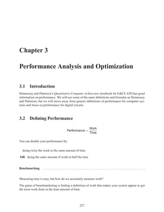 Chapter 3

Performance Analysis and Optimization

3.1 Introduction
Hennessey and Patterson’s Quantitative Computer Achitecture (textbook for E&CE 429) has good
information on performance. We will use some of the same deﬁnitions and formulas as Hennessey
and Patterson, but we will move away from generic deﬁnitions of performance for computer sys-
tems and focus on performance for digital circuits.



3.2 Deﬁning Performance

                                                    Work
                                   Performance =
                                                    Time

You can double your performance by:

  doing twice the work in the same amount of time

OR doing the same amount of work in half the time


Benchmarking      ....................................................................... .


Measuring time is easy, but how do we accurately measure work?

The game of benchmarketing is ﬁnding a deﬁnition of work that makes your system appear to get
the most work done in the least amount of time.




                                            227
 