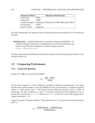 228                        CHAPTER 3. PERFORMANCE ANALYSIS AND OPTIMIZATION


             Measure of Work                 Measure of Performance
             clock cycle          MHz
             instruction          MIPs
             synthetic program    Whetstone, Dhrystone, D-MIPs (Dhrystone MIPs)
             real program         SPEC
             travel 1/4 mile      drag race


The Spec Benchmarks are among the most respected and accurate predictions of real-world per-
formance.


  Deﬁnition SPEC: Standard Performance Evaluation Corporation MISSION: “To
    establish, maintain, and endorse a standardized set of relevant benchmarks and
    metrics for performance evaluation of modern computer systems
    http://www.spec.org.”


The Spec organization has different benchmarks for integer software, ﬂoating-point software, web-
serving software, etc.



3.3 Comparing Performance
3.3.1 General Equations

Equation for “Big is n% greater than Small”:

                                               Big − Small
                                       n% =
                                                  Small

For the above equation, it can be difﬁcult to remember whether the denominator is the larger
number or the smaller number. To see why Small is the only sensible choice, consider the situation
where a is 100% greater than b. This means that the difference between a and b is 100% of
something. Our only variables are a and b. It would be nonsensical for the difference to be a,
because that would mean: a − b = a. However, if a − b = b, then for a to be 100% greater than b
simply means that a = 2b.

Using “n% greater” formula, the phrase “The performance of A is n% greater than the performance
of B” is:

                                   Performance A − Performance B
                            n% =
                                          Performance B
 