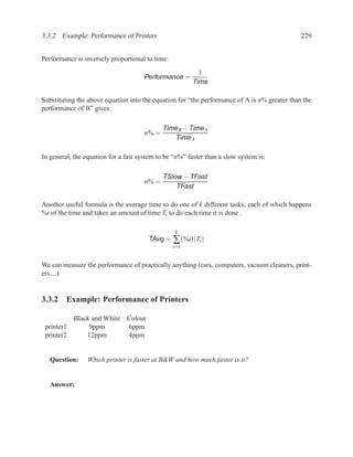 3.3.2 Example: Performance of Printers                                                        229


Performance is inversely proportional to time:
                                                          1
                                      Performance =
                                                        Time

Substituting the above equation into the equation for “the performance of A is n% greater than the
performance of B” gives:

                                             TimeB − TimeA
                                      n% =
                                                TimeA

In general, the equation for a fast system to be “n%” faster than a slow system is:

                                             TSlow − TFast
                                      n% =
                                                 TFast

Another useful formula is the average time to do one of k different tasks, each of which happens
%i of the time and takes an amount of time Ti to do each time it is done .

                                                  k
                                       TAvg = ∑ (%i)(Ti )
                                                 i=1


We can measure the performance of practically anything (cars, computers, vacuum cleaners, print-
ers....)


3.3.2 Example: Performance of Printers

          Black and White Colour
 printer1      9ppm       6ppm
 printer2     12ppm       4ppm


   Question:     Which printer is faster at B&W and how much faster is it?


   Answer:
 