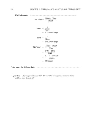 230                     CHAPTER 3. PERFORMANCE ANALYSIS AND OPTIMIZATION


      BW Performance    . . . . . . . . . . . . . . . . . . . . . . . . . . . . . . . . . . . . . . . . . . . . . . . . . . . . . . . . . ..
                                                            TSlow − TFast
                                   n% faster =
                                                                TFast


                                                                1
                                        BW1 =
                                                              9ppm
                                                      = 0.1111min/page

                                                                1
                                        BW2 =
                                                              12ppm
                                                      = 0.0833min/page

                                                        TSlow − TFast
                              BWFaster =
                                                            TFast
                                                        BW1 − BW2
                                                      =
                                                            BW2
                                                        0.1111 − 0.08333
                                                      =
                                                            0.08333
                                                      = 33%faster


Performance for Different Tasks           ...................................................... .



  Question: If average workload is 90% BW and 10% Colour, which printer is faster
    and how much faster is it?
 