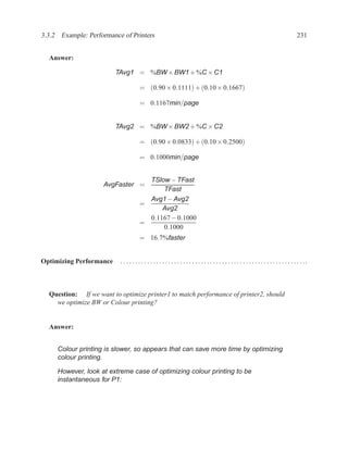 3.3.2 Example: Performance of Printers                                                                                                         231


  Answer:

                         TAvg1 = %BW × BW1 + %C × C1

                                      = (0.90 × 0.1111) + (0.10 × 0.1667)

                                      = 0.1167min/page


                         TAvg2 = %BW × BW2 + %C × C2

                                      = (0.90 × 0.0833) + (0.10 × 0.2500)

                                      = 0.1000min/page


                                        TSlow − TFast
                    AvgFaster =
                                            TFast
                                        Avg1 − Avg2
                                      =
                                            Avg2
                                        0.1167 − 0.1000
                                      =
                                            0.1000
                                      = 16.7%faster


Optimizing Performance    . . . . . . . . . . . . . . . . . . . . . . . . . . . . . . . . . . . . . . . . . . . . . . . . . . . . . . . . . . . . . ..



  Question: If we want to optimize printer1 to match performance of printer2, should
    we optimize BW or Colour printing?


  Answer:


     Colour printing is slower, so appears that can save more time by optimizing
     colour printing.

     However, look at extreme case of optimizing colour printing to be
     instantaneous for P1:
 