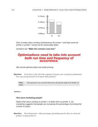 232                      CHAPTER 3. PERFORMANCE ANALYSIS AND OPTIMIZATION


                                 0.150m/p


                                 0.100m/p


                                 0.050m/p


                                 0.000m/p
                                                 P1       P2


      Even if make colour printing instantaneous for printer 1 and kept same for
      printer 2, printer 1 would not be measurably faster.

      Amdahl’s law “Make the common case fast.”


       Optimizations need to take into account
           both run time and frequency of
                     occurrence.
      We should optimize black and white printing.


  Question: If you have to ﬁre all of the engineers because your stock price plummeted,
    how can you get printer1 to be faster than printer2?


         Note:     This question was actually humorous during the high-tech bubble of
         2000...


  Answer:


      Hire more marketing people!

      Notice that colour printing on printer 1 is faster than on printer 2. So,
      marketing suggests that people are increasing the percentage of printing that
      is done in colour.


  Question: Revised question: what percentage of printing must be done in colour for
    printer1 to beat printer2?
 