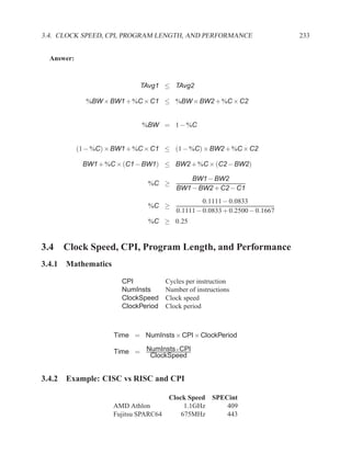 3.4. CLOCK SPEED, CPI, PROGRAM LENGTH, AND PERFORMANCE                         233


  Answer:


                              TAvg1 ≤ TAvg2

              %BW × BW1 + %C × C1 ≤ %BW × BW2 + %C × C2


                              %BW = 1 − %C


            (1 − %C) × BW1 + %C × C1 ≤ (1 − %C) × BW2 + %C × C2

             BW1 + %C × (C1 − BW1) ≤ BW2 + %C × (C2 − BW2)

                                               BW1 − BW2
                                %C ≥
                                           BW1 − BW2 + C2 − C1
                                                    0.1111 − 0.0833
                                %C ≥
                                           0.1111 − 0.0833 + 0.2500 − 0.1667
                                %C ≥ 0.25


3.4 Clock Speed, CPI, Program Length, and Performance
3.4.1 Mathematics

                        CPI             Cycles per instruction
                        NumInsts        Number of instructions
                        ClockSpeed      Clock speed
                        ClockPeriod     Clock period



                      Time = NumInsts × CPI × ClockPeriod

                      Time = NumInsts×CPI
                              ClockSpeed


3.4.2 Example: CISC vs RISC and CPI

                                         Clock Speed SPECint
                      AMD Athlon              1.1GHz     409
                      Fujitsu SPARC64        675MHz      443
 