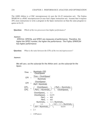 234                        CHAPTER 3. PERFORMANCE ANALYSIS AND OPTIMIZATION


The AMD Athlon is a CISC microprocessor (it uses the IA-32 instruction set). The Fujitsu
SPARC64 is a RISC microprocessor (it uses Sun’s Sparc instruction set). Assume that it requires
20% more instructions to write a program in the Sparc instruction set than the same program re-
quires in IA-32.


  Question:     Which of the two processors has higher performance?


  Answer:
     SPECint, SPECfp, and SPEC are measures of performance. Therefore, the
    higher the SPEC number, the higher the performance. The Fujitsu SPARC64
    has higher performance


  Question:     What is the ratio between the CPIs of the two microprocessors?


  Answer:


      We will use a as the subscript for the Athlon and s as the subscript for the
      Sparc.


                Time = NumInsts×CPI
                        ClockSpeed
                       Time × ClockSpeed
                 CPI =
                            NumInsts
                         ClockSpeed
                 CPI =
                       Perf × NumInsts
                CPIA       ClockSpeedA                 PerfS × NumInstsS
                     =                             ×
                CPIS     PerfA × NumInstsA               ClockSpeedS
                            ClockSpeedA =       1.1
                            ClockSpeedS =       0.675
                                    PerfA =     409
                                    PerfS =     443
                               NumInstsS =      1.2 × NumInstsA
                                    1.1              443 × 1.2 × NumInstsA
                       =                         ×
                             409 × NumInstsA                  0.675
                       = 2.1

                       = 110%more
 