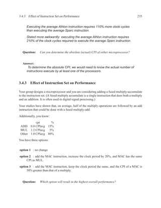 3.4.3 Effect of Instruction Set on Performance                                                    235


      Executing the average Athlon instruction requires 110% more clock cycles
      than executing the average Sparc instruction.

      Stated more awkwardly: executing the average Athlon instruction requires
      210% of the clock cycles required to execute the average Sparc instruction.


   Question:     Can you determine the absolute (actual) CPI of either microprocessor?


   Answer:
      To determine the absolute CPI, we would need to know the actual number of
     instructions execute by at least one of the processors.


3.4.3 Effect of Instruction Set on Performance

Your group designs a microprocessor and you are considering adding a fused multiply-accumulate
to the instruction set. (A fused multiply accumulate is a single instruction that does both a multiply
and an addition. It is often used in digital signal processing.)

Your studies have shown that, on average, half of the multiply operations are followed by an add
instruction that could be done with a fused multiply-add.

Additionally, you know:

           cpi            %
 ADD 0.8 CPIavg         15%
 MUL 1.2 CPIavg          5%
 Other 1.0 CPIavg       80%
You have three options:


option 1 : no change

option 2 : add the MAC instruction, increase the clock period by 20%, and MAC has the same
     CPI as MUL.

option 3 : add the MAC instruction, keep the clock period the same, and the CPI of a MAC is
     50% greater than that of a multiply.


   Question:     Which option will result in the highest overall performance?
 