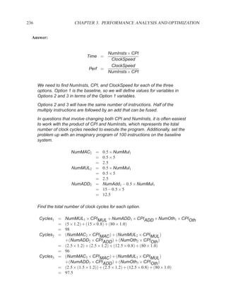 236                      CHAPTER 3. PERFORMANCE ANALYSIS AND OPTIMIZATION


  Answer:


                                        NumInsts × CPI
                                Time =
                                         ClockSpeed
                                         ClockSpeed
                                 Perf =
                                        NumInsts × CPI


      We need to ﬁnd NumInsts, CPI, and ClockSpeed for each of the three
      options. Option 1 is the baseline, so we will deﬁne values for variables in
      Options 2 and 3 in terms of the Option 1 variables.
      Options 2 and 3 will have the same number of instructions. Half of the
      multiply instructions are followed by an add that can be fused.
      In questions that involve changing both CPI and NumInsts, it is often easiest
      to work with the product of CPI and NumInsts, which represents the total
      number of clock cycles needed to execute the program. Additionally, set the
      problem up with an imaginary program of 100 instructions on the baseline
      system.

                       NumMAC2 =        0.5 × NumMul1
                               =        0.5 × 5
                               =        2.5
                       NumMUL2 =        0.5 × NumMul1
                               =        0.5 × 5
                               =        2.5
                       NumADD2 =        NumAdd1 − 0.5 × NumMul1
                               =        15 − 0.5 × 5
                               =        12.5

      Find the total number of clock cycles for each option.

      Cycles1 =     NumMUL1 × CPIMUL + NumADD1 × CPIADD + NumOth1 × CPIOth
              =     (5 × 1.2) + (15 × 0.8) + (80 × 1.0)
              =     98
      Cycles2 =     (NumMAC2 × CPIMAC ) + (NumMUL2 × CPIMUL )
                    +(NumADD2 × CPIADD ) + (NumOth2 × CPIOth )
                =   (2.5 × 1.2) + (2.5 × 1.2) + (12.5 × 0.8) + (80 × 1.0)
                =   96
      Cycles3   =   (NumMAC3 × CPIMAC ) + (NumMUL3 × CPIMUL )
                    +(NumADD3 × CPIADD ) + (NumOth3 × CPIOth )
                =   (2.5 × (1.5 × 1.2)) + (2.5 × 1.2) + (12.5 × 0.8) + (80 × 1.0)
                =   97.5
 
