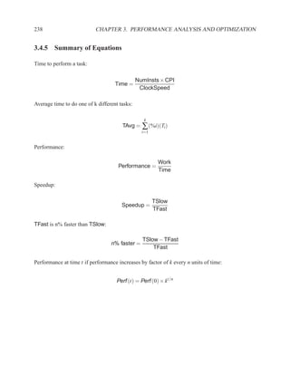 238                        CHAPTER 3. PERFORMANCE ANALYSIS AND OPTIMIZATION


3.4.5 Summary of Equations

Time to perform a task:

                                               NumInsts × CPI
                                    Time =
                                                ClockSpeed

Average time to do one of k different tasks:

                                                  k
                                       TAvg = ∑ (%i)(Ti )
                                                 i=1


Performance:

                                                        Work
                                     Performance =
                                                        Time

Speedup:

                                                       TSlow
                                       Speedup =
                                                       TFast

TFast is n% faster than TSlow:

                                                 TSlow − TFast
                                  n% faster =
                                                     TFast

Performance at time t if performance increases by factor of k every n units of time:


                                     Perf (t) = Perf (0) × kt/n
 