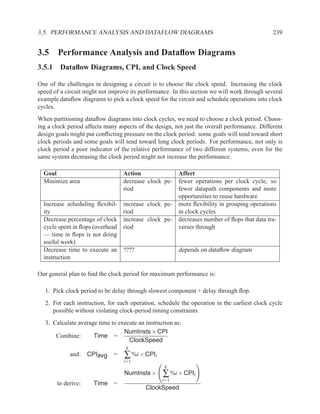 3.5. PERFORMANCE ANALYSIS AND DATAFLOW DIAGRAMS                                               239


3.5 Performance Analysis and Dataﬂow Diagrams
3.5.1 Dataﬂow Diagrams, CPI, and Clock Speed

One of the challenges in designing a circuit is to choose the clock speed. Increasing the clock
speed of a circuit might not improve its performance. In this section we will work through several
example dataﬂow diagrams to pick a clock speed for the circuit and schedule operations into clock
cycles.
When partitioning dataﬂow diagrams into clock cycles, we need to choose a clock period. Choos-
ing a clock period affects many aspects of the design, not just the overall performance. Different
design goals might put conﬂicting pressure on the clock period: some goals will tend toward short
clock periods and some goals will tend toward long clock periods. For performance, not only is
clock period a poor indicator of the relative performance of two different systems, even for the
same system decreasing the clock period might not increase the performance.

  Goal                            Action                Affect
  Minimize area                   decrease clock pe-    fewer operations per clock cycle, so
                                  riod                  fewer datapath components and more
                                                        opportunities to reuse hardware
  Increase scheduling ﬂexibil-    increase clock pe-    more ﬂexibility in grouping operations
  ity                             riod                  in clock cycles
  Decrease percentage of clock    increase clock pe-    decreases number of ﬂops that data tra-
  cycle spent in ﬂops (overhead   riod                  verses through
  — time in ﬂops is not doing
  useful work)
  Decrease time to execute an     ????                  depends on dataﬂow diagram
  instruction

Our general plan to ﬁnd the clock period for maximum performance is:

   1. Pick clock period to be delay through slowest component + delay through ﬂop.
   2. For each instruction, for each operation, schedule the operation in the earliest clock cycle
      possible without violating clock-period timing constraints.
   3. Calculate average time to execute an instruction as:
                                  NumInsts × CPI
       Combine:       Time =
                                    ClockSpeed
                                   k
             and: CPIavg      =   ∑ %i × CPIi
                                  i=1
                                                   k
                                  NumInsts ×      ∑ %i × CPIi
                                                  i=1
       to derive:     Time =
                                           ClockSpeed
 