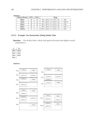 242                       CHAPTER 3. PERFORMANCE ANALYSIS AND OPTIMIZATION


  Answer:
      Clock Period       CPIA     CPIB                    Tavg
          55ns            4        2      55 × (0.5 × 4 + 0.5 × 2)        =   165
          75ns            3        2      75 × (0.5 × 3 + 0.5 × 2)        =   187.5
          85ns            2        2      85 × (0.5 × 2 + 0.5 × 2)        =   170
          95ns            2        1      95 × (0.5 × 2 + 0.5 × 1)        =   143 ←−
         155ns            1        1     155 × (0.5 × 1 + 0.5 × 1)        =   155


3.5.2.3 Example: Two Instructions Taking Similar Time

  Question: For the ﬂow below, which clock speed will result in the highest overall
    performance?


  A    B
 30ns 40ns
 50ns 50ns
 20ns 40ns
 50ns


  Answer:


             f (30ns)                            f (30ns)     i (40ns)
      55ns                 i (40ns)
                                         75ns

      55ns   g (50 ns)    g (50 ns)
                                                 g (50 ns)    g (50 ns)
                                         75ns
             h (20 ns)
      55ns                 i (40ns)              h (20 ns)

                                                 g (50 ns)    i (40ns)
                                         75ns
      55ns   g (50 ns)



             f (30ns)      i (40ns)
      85ns
             g (50 ns)
                                                f (30ns)     i (40ns)
             h (20 ns)
      85ns                g (50 ns)      95ns
                                                g (50 ns)
             g (50 ns)                                       g (50 ns)

                                                h (20 ns)
      85ns                                                   i (40ns)
                           i (40ns)
                                         95ns   g (50 ns)
 