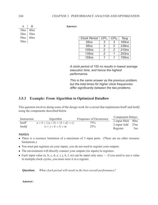 244                         CHAPTER 3. PERFORMANCE ANALYSIS AND OPTIMIZATION


  A    B                               Answer:
 30ns 40ns
 20ns 50ns
 50ns 40ns                                         Clock Period     CPIA    CPIB      Tavg
 50ns                                                  55ns          3       3       165ns
                                                       95ns          3       2       238ns
                                                      105ns          2       2       210ns
                                                      135ns          2       1       203ns
                                                      155ns          1       1       155ns

                                          A clock period of 155 ns results in lowest average
                                          execution time, and hence the highest
                                          performance.

                                          This is the same answer as the previous problem,
                                          but the total times for higher clock frequencies
                                          differ signiﬁcantly between the two problems.


3.5.3 Example: From Algorithm to Optimized Dataﬂow

This question involves doing some of the design work for a circuit that implements InstP and InstQ
using the components described below.

                                                                               Component Delays
 Instruction           Algorithm             Frequence of Occurrence
                                                                               2-input Mult 40ns
 InstP       a × b × ((a × b) + (b × d) + e)          75%
                                                                               2-input Add 25ns
 InstQ             (i + j + k + l) × m                25%
                                                                               Register      5ns
NOTES
• There is a resource limitation of a maximum of 3 input ports. (There are no other resource
  limitations.)
• You must put registers on your inputs, you do not need to register your outputs.
• The environment will directly connect your outputs (its inputs) to registers.
• Each input value (a, b, c, d, e, i, j, k, l, m) can be input only once — if you need to use a value
  in multiple clock cycles, you must store it in a register.


   Question:     What clock period will result in the best overall performance?


   Answer:
 