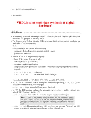 1.1.2 VHDL Origins and History                                                                 5


• procurement



        VHDL is a lot more than synthesis of digital
                       hardware

VHDL History      ....................................................................... .

• Developed by the United States Department of Defense as part of the very high speed integrated
  circuit (VHSIC) program in the early 1980s.
• The Department of Defense intended VHDL to be used for the documentation, simulation and
  veriﬁcation of electronic systems.
• Goals:
  – improve design process over schematic entry
  – standardize design descriptions amongst multiple vendors
  – portable and extensible
• Inspired by the ADA programming language
  – large: 97 keywords, 94 syntactic rules
  – verbose (designed by committee)
  – static type checking, overloading
  – complicated syntax: parentheses are used for both expression grouping and array indexing
    Example:
    a <= b * (3 + c);           -- integer
    a <= (3 + c);               -- 1-element array of integers


• Standardized by IEEE in 1987 (IEEE 1076-1987), revised in 1993, 2000.
• In 1993 the IEEE standard VHDL package for model interoperability, STD_LOGIC_1164
  (IEEE Standard 1164-1993), was developed.
  – std_logic_1164 deﬁnes 9 different values for signals
• In 1997 the IEEE standard packages for arithmetic over std logic and bit signals were
  deﬁned (IEEE Standard 1076.3–1997).
  – numeric_std deﬁnes arithmetic over std logic vectors and integers.
              Note:      This is the package that you should use for arithmetic. Don’t
              use std logic arith — it has less uniform support for mixed inte-
              ger/signal arithmetic and has a greater tendency for differences between
              tools.
  – numeric_bit deﬁnes arithmetic over bit vectors and integers. We won’t use bit
    signals in this course, so you don’t need to worry about this package.
 