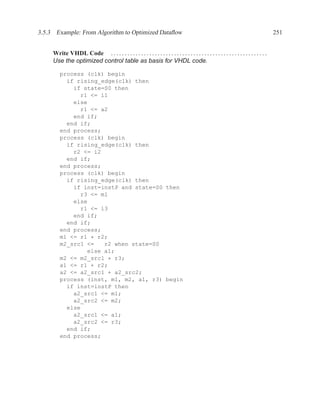 3.5.3 Example: From Algorithm to Optimized Dataﬂow                                                                                       251


     Write VHDL Code . . . . . . . . . . . . . . . . . . . . . . . . . . . . . . . . . . . . . . . . . . . . . . . . . . . . . . . . .
     Use the optimized control table as basis for VHDL code.

         process (clk) begin
           if rising_edge(clk) then
             if state=S0 then
               r1 <= i1
             else
               r1 <= a2
             end if;
           end if;
         end process;
         process (clk) begin
           if rising_edge(clk) then
             r2 <= i2
           end if;
         end process;
         process (clk) begin
           if rising_edge(clk) then
             if inst=instP and state=S0 then
               r3 <= m1
             else
               r1 <= i3
             end if;
           end if;
         end process;
         m1 <= r1 * r2;
         m2_src1 <=   r2 when state=S0
                 else a1;
         m2 <= m2_src1 * r3;
         a1 <= r1 + r2;
         a2 <= a2_src1 + a2_src2;
         process (inst, m1, m2, a1, r3) begin
           if inst=instP then
             a2_src1 <= m1;
             a2_src2 <= m2;
           else
             a2_src1 <= a1;
             a2_src2 <= r3;
           end if;
         end process;
 